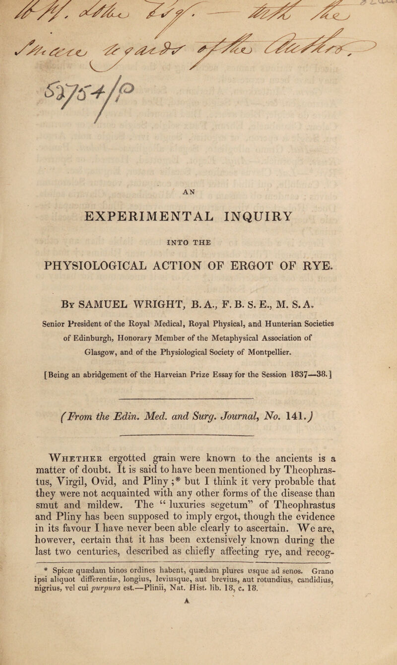 fer t&CtJ ^ <?y AN EXPERIMENTAL INQUIRY INTO THE PHYSIOLOGICAL ACTION OF ERGOT OF RYE* By SAMUEL WRIGHT, B. A., F. B. S. E., M. S.A. Senior President of the Royal Medical, Royal Physical, and Hunterian Societies of Edinburgh, Honorary Member of the Metaphysical Association of Glasgow, and of the Physiological Society of Montpellier. [Being an abridgement of the Harveian Prize Essay for the Session 1837—38.] (From, the Edin. Med. and Surg. Journal, No. 141.^ Whether ergotted grain were known to the ancients is a matter of doubt. It is said to have been mentioned by Theophras¬ tus, Virgil, Ovid, and Pliny ;* but I think it very probable that they were not acquainted with any other forms of the disease than smut and mildew. The u luxuries Begetum” of Theophrastus and Pliny has been supposed to imply ergot, though the evidence in its favour I have never been able clearly to ascertain. We are, however, certain that it has been extensively known during the last two centuries, described as chiefly affecting rye, and recog- * Spicse quaedam binos ordines habent, quaedam plures usque ad senos. Grano ipsi aliquot differentiae, longius, leviusque, aut brevius, aut rotundius, candidius, nigrius, vel cuiy?urpura est.-—Plinii, Nat. Hist. lib. 18, c. 18.