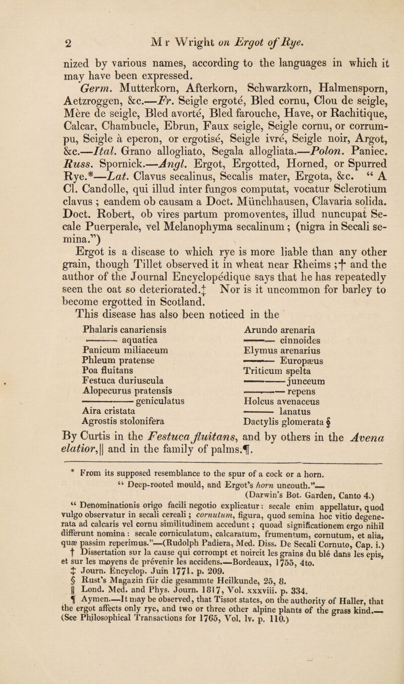 nized by various names, according to the languages in which it may have been expressed. Germ. Mutterkorn, Afterkorn, Schwarzkorn, Halmensporn, Aetzroggen, &c.—Fr. Seigle ergote, Bled cornu, Clou de seigle, Mere de seigle, Bled avorte, Bled farouche, Have, or Rachitique, Calcar, Chambucle, Ebrun, Faux seigle, Seigle cornu, or corrum- pu, Seigle a eperon, or ergotise, Seigle ivre, Seigle noir, Argot, &c.—Ital. Grano allogliato, Segala allogliata.—Polon. Paniec. Russ. Spornick.—Angl. Ergot, Ergotted, Horned, or Spurred Rye.* * * §—Lat. Clavus secalinus, Secalis mater, Ergota, &c. “ A Cl. Candolle, qui illud inter fungos computat, vocatur Sclerotium clavus ; eandem ob causam a Doct. Miinchhausen, Clavaria solida. ' 4 Doct. Robert, ob vires partum promoventes, illud nuncupat Se- cale Puerperale, vel Melanophyma secalinum ; (nigra in Secali se- mina.11) Ergot is a disease to which rye is more liable than any other grain, though Tillet observed it in wheat near Rheims ;*[* and the author of the Journal Encyclopedique says that he has repeatedly seen the oat so deteriorated.^; Nor is it uncommon for barley to become ergotted in Scotland. This disease has also been noticed in the Phalaris canariensis ——- aquatica Panicum miliaceum Phleum pratense Poa fluitans Festuca duriuscula Alopecurus pratensis -geniculatus Aira cristata Agrostis stolonifera Arundo arenaria -— cinnoides Elymus arenarius —Europaeus Triticum spelta ——-junceum -.-repens Holcus avenaeeus - lanatus Dactylis glomerata § By Curtis in the Festuca fluitans, and by others in the Arena elatior, || and in the family of palms.f. * From its supposed resemblance to the spur of a cock or a horn. “ Deep-rooted mould, and Ergot’s horn uncouth.”_ (Darwin’s Bot. Garden, Canto 4.) “ Denominationis origo facili negotio explicatur: secale enim appellatur, quod vulgo observatur in secali cereali; cornutum, figura, quod semina hoc vitio degene- rata ad calcaris vel cornu similitudinem accedunt; quoad significationem ergo nihil differunt nomina : secale corniculatum, calcaratum, frumentum, cornutum, et alia, qu£B passim reperimus.”—(Rudolph Fadiera, Med. Diss. De Secali Cornuto, Cap. i.) f Dissertation sur la cause qui corrompt et noircit les grains du ble dans les epis, et sur les moyens de prevenir les accidens.—Bordeaux, 1755, 4to. X Journ. Encyclop. Juin 1771* p* 209. § Rust’s Magazin fur die gesammte Heilkunde, 25, 8. || Lond. Med. and Phys. Journ. 1817, Vol. xxxviii. p. 334. f Aymen—It may be observed, that Tissot states, on the authority of Haller, that the ergot affects only rye, and two or three other alpine plants of the grass kind— (See Philosophical Transactions for 1765, Vol, lv. p. 110.)