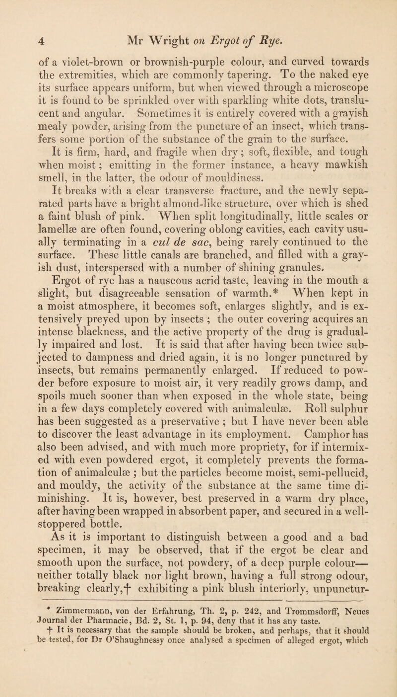 of a -violet-brown or brownish-purple colour, and curved towards the extremities, which are commonly tapering. To the naked eye its surface appears uniform, but when viewed through a microscope it is found to be sprinkled over with sparkling white dots, translu¬ cent and angular. Sometimes it is entirely covered with a grayish mealy powder, arising from the puncture of an insect, which trans¬ fers some portion of the substance of the grain to the surface. It is firm, hard, and fragile when dry; soft, flexible, and tough when moist; emitting in the former instance, a heavy mawkish smell, in the latter, the odour of mouldiness. It breaks with a clear transverse fracture, and the newly sepa¬ rated parts have a bright almond-like structure, over which is shed a faint blush of pink. When split longitudinally, little scales or lamellse are often found, covering oblong cavities, each cavity usu¬ ally terminating in a cul de sac, being rarely continued to the surface. These little canals are branched, and filled with a gray¬ ish dust, interspersed with a number of shining granules. Ergot of rye has a nauseous acrid taste, leaving in the mouth a slight, but disagreeable sensation of warmth.* When kept in a moist atmosphere, it becomes soft, enlarges slightly, and is ex¬ tensively preyed upon by insects ; the outer covering acquires an intense blackness, and the active property of the drug is gradual¬ ly impaired and lost. It is said that after having been twice sub¬ jected to dampness and dried again, it is no longer punctured by insects, but remains permanently enlarged. If reduced to pow¬ der before exposure to moist air, it very readily grows damp, and spoils much sooner than when exposed in the whole state, being in a few days completely covered with animalculse. Roll sulphur has been suggested as a preservative ; but I have never been able to discover the least advantage in its employment. Camphor has also been advised, and with much more propriety, for if intermix¬ ed with even powrdered ergot, it completely prevents the forma¬ tion of animalculee ; but the particles become moist, semi-pellucid, and mouldy, the activity of the substance at the same time di¬ minishing. It is, however, best preserved in a warm dry place, after having been wrapped in absorbent paper, and secured in a well- stoppered bottle. As it is important to distinguish between a good and a bad specimen, it may be observed, that if the ergot be clear and smooth upon the surface, not powdery, of a deep purple colour— neither totally black nor light brown, having a full strong odour, breaking clearly,*J- exhibiting a pink blush interiorly, unpunctur- * Zimmermann, von tier Erfahrung, Th. 2, p. 242, and Trommsdorff, Neues Journal der Pharmacie, Bd. 2, St. 1, p. 94, deny that it has any taste. -f- It is necessary that the sample should be broken, and perhaps, that it should be tested, for Dr O’Shaughnessy once analysed a specimen of alleged ergot, which