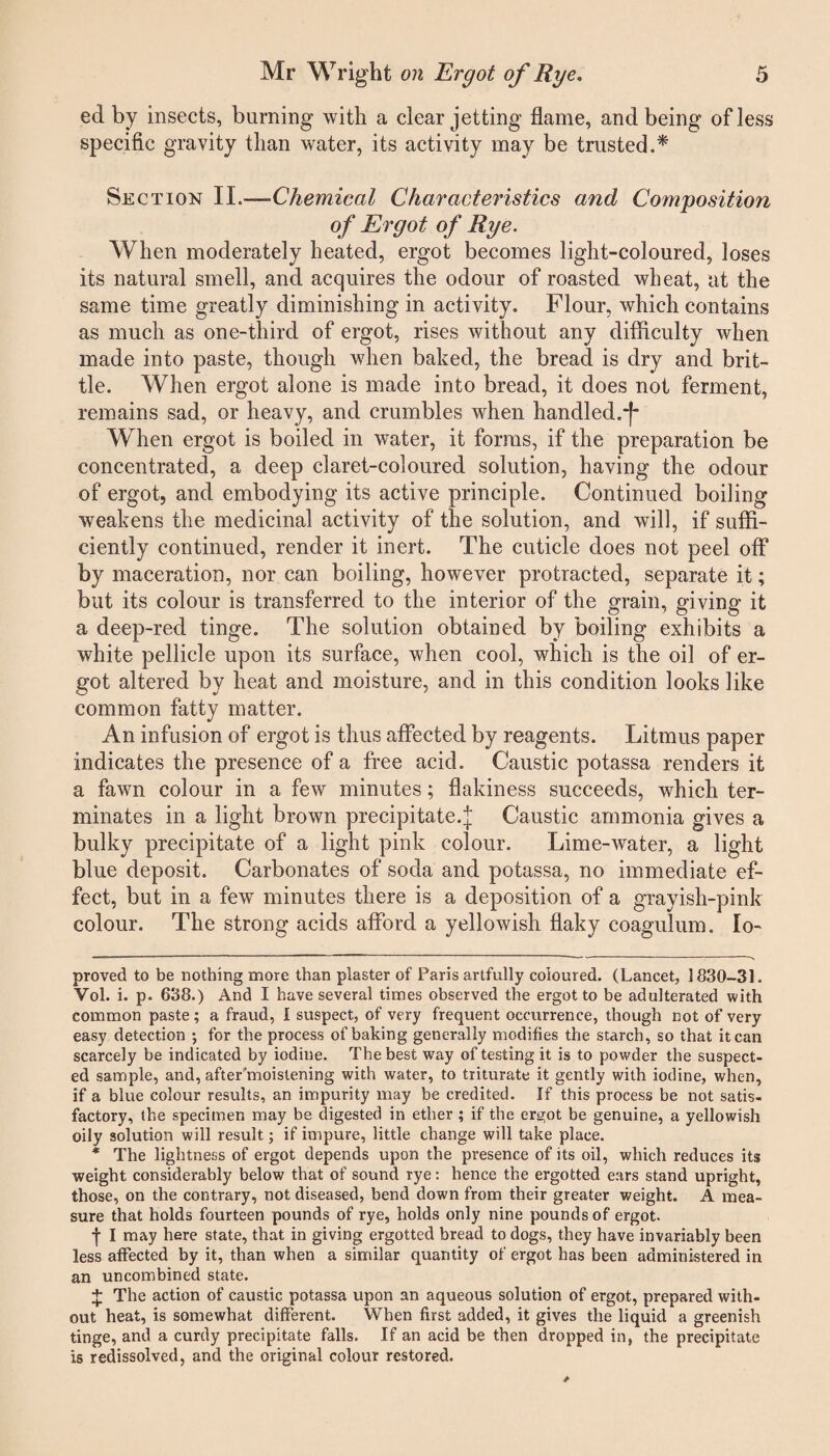 ed by insects, burning with a clear jetting flame, and being of less specific gravity than water, its activity may be trusted.* * Section II.—-Chemical Characteristics and Composition of Ergot of Rye. When moderately heated, ergot becomes light-coloured, loses its natural smell, and acquires the odour of roasted wheat, at the same time greatly diminishing in acti vity. Flour, which contains as much as one-third of ergot, rises without any difficulty when made into paste, though when baked, the bread is dry and brit¬ tle. When ergot alone is made into bread, it does not ferment, remains sad, or heavy, and crumbles when handled.-)- When ergot is boiled in water, it forms, if the preparation be concentrated, a deep claret-coloured solution, having the odour of ergot, and embodying its active principle. Continued boiling weakens the medicinal activity of the solution, and will, if suffi¬ ciently continued, render it inert. The cuticle does not peel off by maceration, nor can boiling, however protracted, separate it; but its colour is transferred to the interior of the grain, giving it a deep-red tinge. The solution obtained by boiling exhibits a white pellicle upon its surface, when cool, which is the oil of er¬ got altered by heat and moisture, and in this condition looks like common fatty matter. An infusion of ergot is thus affected by reagents. Litmus paper indicates the presence of a free acid. Caustic potassa renders it a fawn colour in a few minutes; flakiness succeeds, which ter¬ minates in a light brown precipitate.]; Caustic ammonia gives a bulky precipitate of a light pink colour. Lime-water, a light blue deposit. Carbonates of soda and potassa, no immediate ef¬ fect, but in a few minutes there is a deposition of a grayish-pink colour. The strong acids afford a yellowish flaky coagulum. lo- proved to be nothing more than plaster of Paris artfully coloured. (Lancet, 1830-31. Vol. i. p. 638.) And I have several times observed the ergot to be adulterated with common paste; a fraud, I suspect, of very frequent occurrence, though not of very easy detection ; for the process of baking generally modifies the starch, so that it can scarcely be indicated by iodine. The best way of testing it is to powder the suspect¬ ed sample, and, after'moistening with water, to triturate it gently with iodine, when, if a blue colour results, an impurity may be credited. If this process be not satis¬ factory, the specimen may be digested in ether ; if the ergot be genuine, a yellowish oily solution will result; if impure, little change will take place. * The lightness of ergot depends upon the presence of its oil, which reduces its weight considerably below that of sound rye: hence the ergotted ears stand upright, those, on the contrary, not diseased, bend down from their greater weight. A mea¬ sure that holds fourteen pounds of rye, holds only nine pounds of ergot. •j- I may here state, that in giving ergotted bread to dogs, they have invariably been less affected by it, than when a similar quantity of ergot has been administered in an uncombined state. + The action of caustic potassa upon an aqueous solution of ergot, prepared with¬ out heat, is somewhat different. When first added, it gives the liquid a greenish tinge, and a curdy precipitate falls. If an acid be then dropped in, the precipitate is redissolved, and the original colour restored.