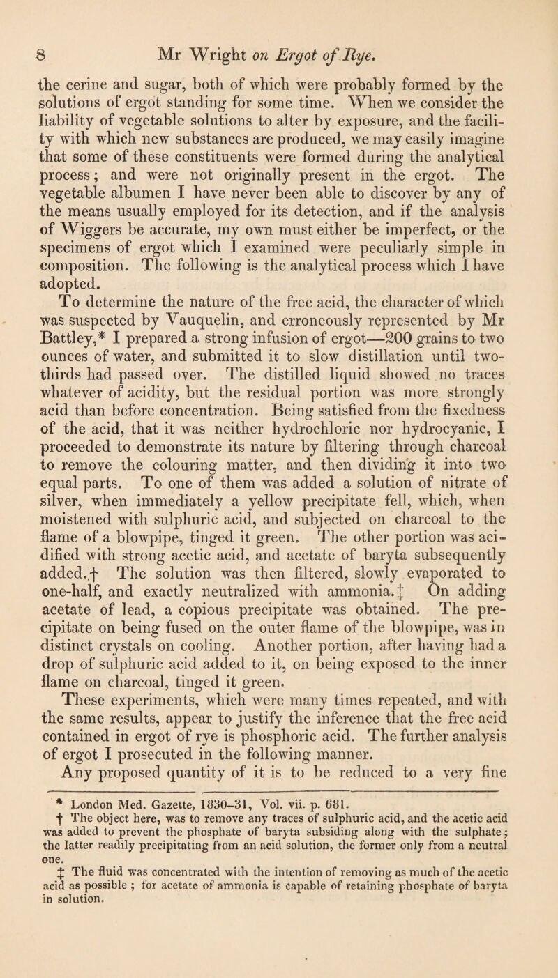 the cerine and sugar, both of which were probably formed by the solutions of ergot standing for some time. When we consider the liability of vegetable solutions to alter by exposure, and the facili¬ ty with which new substances are produced, we may easily imagine that some of these constituents were formed during the analytical process; and were not originally present in the ergot. The vegetable albumen I have never been able to discover by any of the means usually employed for its detection, and if the analysis of Wiggers be accurate, my own must either be imperfect, or the specimens of ergot which I examined were peculiarly simple in composition. The following is the analytical process which I have adopted. To determine the nature of the free acid, the character of which was suspected by Vauquelin, and erroneously represented by Mr Battley,* I prepared a strong infusion of ergot—200 grains to two ounces of water, and submitted it to slow distillation until two- thirds had passed over. The distilled liquid showed no traces whatever of acidity, but the residual portion was more strongly acid than before concentration. Being satisfied from the fixedness of the acid, that it was neither hydrochloric nor hydrocyanic, I proceeded to demonstrate its nature by filtering through charcoal to remove the colouring matter, and then dividing it into two equal parts. To one of them was added a solution of nitrate of silver, when immediately a yellow precipitate fell, which, when moistened with sulphuric acid, and subjected on charcoal to the flame of a blowpipe, tinged it green. The other portion was aci» dified with strong acetic acid, and acetate of baryta subsequently added, f The solution was then filtered, slowly evaporated to one-half, and exactly neutralized with ammonia. J On adding acetate of lead, a copious precipitate was obtained. The pre¬ cipitate on being fused on the outer flame of the blowpipe, was in distinct crystals on cooling. Another portion, after having had a drop of sulphuric acid added to it, on being exposed to the inner flame on charcoal, tinged it green. These experiments, which were many times repeated, and with the same results, appear to justify the inference that the free acid contained in ergot of rye is phosphoric acid. The further analysis of ergot I prosecuted in the following manner. Any proposed quantity of it is to be reduced to a very fine * London Med. Gazette, 1830-31, Vol. vii. p. 681. t The object here, was to remove any traces of sulphuric acid, and the acetic acid was added to prevent the phosphate of baryta subsiding along with the sulphate; the latter readily precipitating from an acid solution, the former only from a neutral one. X The fluid was concentrated with the intention of removing as much of the acetic acid as possible ; for acetate of ammonia is capable of retaining phosphate of baryta in solution.