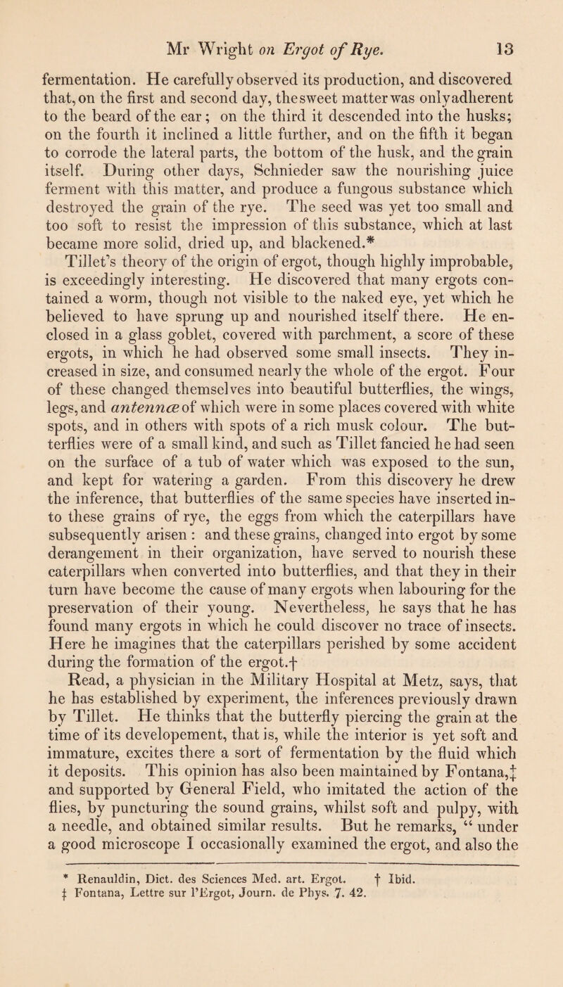 fermentation. He carefully observed its production, and discovered that, on the first and second day, the sweet matter was only adherent to the beard of the ear; on the third it descended into the husks; on the fourth it inclined a little further, and on the fifth it began to corrode the lateral parts, the bottom of the husk, and the grain itself. During other days, Schnieder saw the nourishing juice ferment with this matter, and produce a fungous substance which destroyed the grain of the rye. The seed was yet too small and too soft to resist the impression of this substance, which at last became more solid, dried up, and blackened.* Tibet's theory of the origin of ergot, though highly improbable, is exceedingly interesting. He discovered that many ergots con¬ tained a worm, though not visible to the naked eye, yet which he believed to have sprung up and nourished itself there. He en¬ closed in a glass goblet, covered with parchment, a score of these ergots, in which he had observed some small insects. They in¬ creased in size, and consumed nearly the whole of the ergot. Four of these changed themselves into beautiful butterflies, the wings, legs, and antennoe of which were in some places covered with white spots, and in others with spots of a rich musk colour. The but¬ terflies were of a small kind, and such as Tibet fancied he had seen on the surface of a tub of water which was exposed to the sun, and kept for watering a garden. From this discovery he drew the inference, that butterflies of the same species have inserted in¬ to these grains of rye, the eggs from which the caterpillars have subsequently arisen : and these grains, changed into ergot by some derangement in their organization, have served to nourish these caterpillars when converted into butterflies, and that they in their turn have become the cause of many ergots when labouring for the preservation of their young. Nevertheless, he says that he has found many ergots in which he could discover no trace of insects. Here he imagines that the caterpillars perished by some accident during the formation of the ergot, f Read, a physician in the Military Hospital at Metz, says, that he has established by experiment, the inferences previously drawn by Tibet. He thinks that the butterfly piercing the grain at the time of its developement, that is, while the interior is yet soft and immature, excites there a sort of fermentation by the fluid which it deposits. This opinion has also been maintained by Fontana, J and supported by General Field, who imitated the action of the flies, by puncturing the sound grains, whilst soft and pulpy, with a needle, and obtained similar results. Rut he remarks, “ under a good microscope I occasionally examined the ergot, and also the * Renauldin, Diet, des Sciences Med. art. Ergot. f Ibid. \ Fontana, Lettre sur l’Ergot, Journ. de Phys. 7. 42.