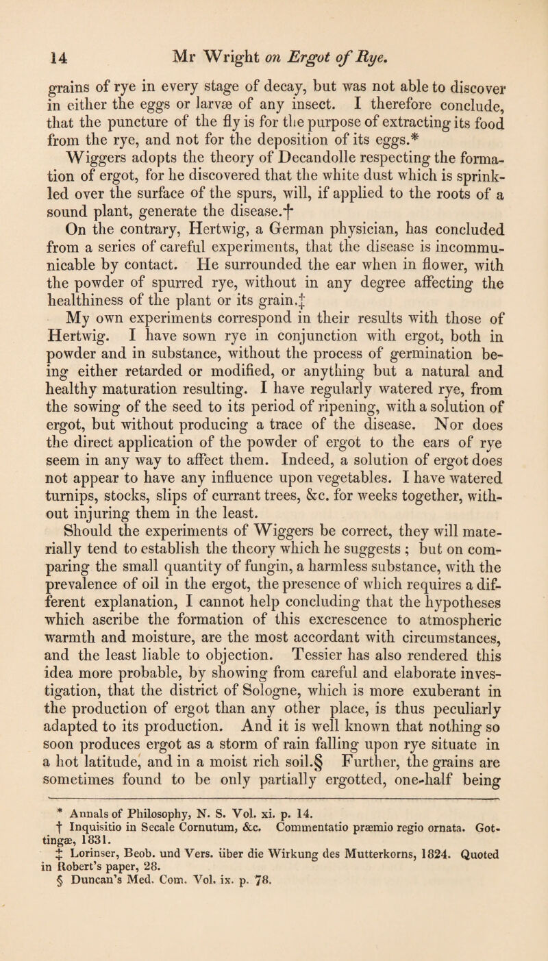 grains of rye in every stage of decay, but was not able to discover in either the eggs or larvae of any insect. I therefore conclude, that the puncture of the fly is for the purpose of extracting its food from the rye, and not for the deposition of its eggs.* * * § Wiggers adopts the theory of Decandolle respecting the forma¬ tion of ergot, for he discovered that the white dust which is sprink¬ led over the surface of the spurs, will, if applied to the roots of a sound plant, generate the disease.”!* On the contrary, Hertwig, a German physician, has concluded from a series of careful experiments, that the disease is incommu¬ nicable by contact. He surrounded the ear when in flower, with the powder of spurred rye, without in any degree affecting the healthiness of the plant or its grain.J My own experiments correspond in their results with those of Hertwig. I have sown rye in conjunction with ergot, both in powder and in substance, without the process of germination be¬ ing either retarded or modified, or anything but a natural and healthy maturation resulting. I have regularly watered rye, from the sowing of the seed to its period of ripening, with a solution of ergot, but without producing a trace of the disease. Nor does the direct application of the powder of ergot to the ears of rye seem in any way to affect them. Indeed, a solution of ergot does not appear to have any influence upon vegetables. I have watered turnips, stocks, slips of currant trees, &c. for weeks together, with¬ out injuring them in the least. Should the experiments of Wiggers be correct, they will mate¬ rially tend to establish the theory which he suggests ; but on com¬ paring the small quantity of fungin, a harmless substance, with the prevalence of oil in the ergot, the presence of which requires a dif¬ ferent explanation, I cannot help concluding that the hypotheses which ascribe the formation of this excrescence to atmospheric warmth and moisture, are the most accordant with circumstances, and the least liable to objection. Tessier has also rendered this idea more probable, by showing from careful and elaborate inves¬ tigation, that the district of Sologne, which is more exuberant in the production of ergot than any other place, is thus peculiarly adapted to its production. And it is well known that nothing so soon produces ergot as a storm of rain falling upon rye situate in a hot latitude, and in a moist rich soil.§ Further, the grains are sometimes found to be only partially ergotted, one-lialf being * Annals of Philosophy, N. S. Yol. xi. p. 14. f Inquisitio in Secale Cornutum, &c. Commentatio prasmio regio ornata. Got- tingffi, 1831. X Lorinser, Beob. und Vers, iiber die Wirkung des Mutterkorns, 1824. Quoted in Robert’s paper, 28. § Duncan’s Med. Com. Vol. ix. p. 78.