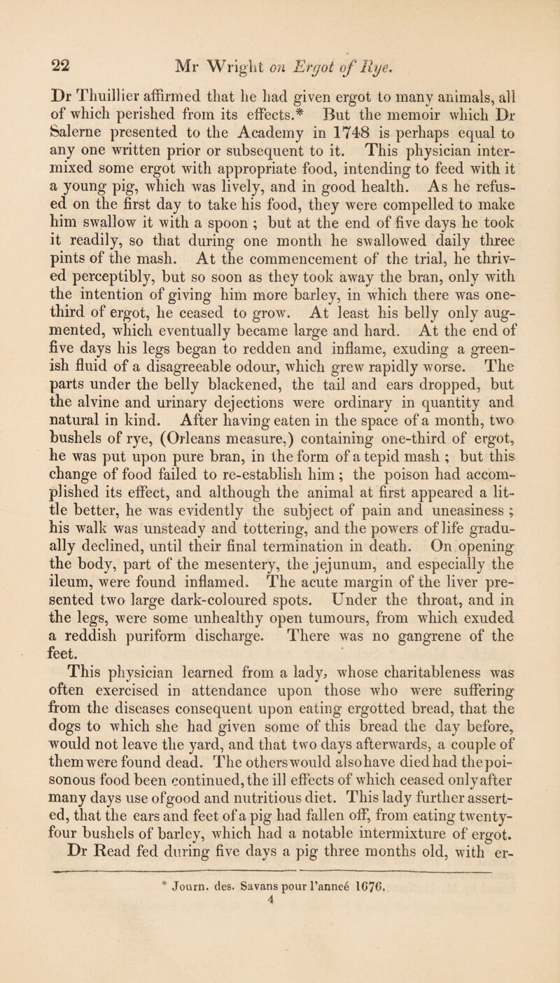 Dr Thuillier affirmed that he had given ergot to many animals, all of which perished from its effects.* But the memoir which Dr Salerne presented to the Academy in 1748 is perhaps equal to any one written prior or subsequent to it. This physician inter¬ mixed some ergot with appropriate food, intending to feed with it a young pig, which was lively, and in good health. As he refus¬ ed on the first day to take his food, they were compelled to make him swallow it with a spoon ; but at the end of five days he took it readily, so that during one month he swallowed daily three pints of the mash. At the commencement of the trial, he thriv¬ ed perceptibly, but so soon as they took away the bran, only with the intention of giving him more barley, in which there was one- third of ergot, he ceased to grow. At least his belly only aug¬ mented, which eventually became large and hard. At the end of five days his legs began to redden and inflame, exuding a green¬ ish fluid of a disagreeable odour, which grew rapidly worse. The parts under the belly blackened, the tail and ears dropped, but the alvine and urinary dejections were ordinary in quantity and natural in kind. After having eaten in the space of a month, two bushels of rye, (Orleans measure,) containing one-third of ergot, he was put upon pure bran, in the form of a tepid mash ; but this change of food failed to re-establish him; the poison had accom¬ plished its effect, and although the animal at first appeared a lit¬ tle better, he was evidently the subject of pain and uneasiness ; his walk was unsteady and tottering, and the powers of life gradu¬ ally declined, until their final termination in death. On opening the body, part of the mesentery, the jejunum, and especially the ileum, were found inflamed. The acute margin of the liver pre¬ sented two large dark-coloured spots. Under the throat, and in the legs, were some unhealthy open tumours, from which exuded a reddish puriform discharge. There was no gangrene of the feet. This physician learned from a lady, whose charitableness was often exercised in attendance upon those who were suffering from the diseases consequent upon eating ergotted bread, that the dogs to which she had given some of this bread the day before, would not leave the yard, and that two days afterwards, a couple of them were found dead. The others would alsohave died had the poi¬ sonous food been continued, the ill effects of which ceased only after many days use ofgood and nutritious diet. This lady further assert¬ ed, that the ears and feet of a pig had fallen off, from eating twenty- four bushels of barley, which had a notable intermixture of ergot. Dr Read fed during five days a pig three months old, with er- * Journ. des. Savans pour l’annee 1G76, 4