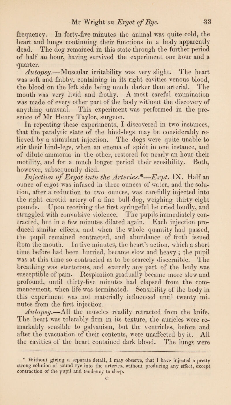 frequency. In forty-five minutes the animal was quite cold, the heart and lungs continuing their functions in a body apparently dead. The dog remained in this state through the further period of half an hour, having survived the experiment one hour and a quarter. Autopsy.—Muscular irritability was very slight. The heart was soft and flabby, containing in its right cavities venous blood, the blood on the left side being much darker than arterial. The mouth was very livid and frothy. A most careful examination was made of every other part of the body without the discovery of anything unusual. This experiment was performed in the pre¬ sence of Mr Henry Taylor, surgeon. In repeating these experiments, I discovered in two instances, that the paralytic state of the hind-legs may be considerably re¬ lieved by a stimulant injection. The dogs were quite unable to stir their hind-legs, when an enema of spirit in one instance, and of dilute ammonia in the other, restored for nearly an hour their motility, and for a much longer period their sensibility. Both, however, subsequently died. Injection of Ergot into the Arteries.*—Rapt. IX. Half an ounce of ergot was infused in three ounces of water, and the solu¬ tion, after a reduction to two ounces, was carefully injected into the right carotid artery of a fine bull-dog, weighing thirty-eight pounds. Upon receiving the first syringeful he cried loudly, and struggled with convulsive violence. The pupils immediately con¬ tracted, but in a few minutes dilated again. Each injection pro¬ duced similar effects, and when the whole quantity had passed, the pupil remained contracted, and abundance of froth issued from the mouth. In five minutes, the heart’s action, which a short time before had been hurried, became slow and heavy ; the pupil was at this time so contracted as to be scarcely discernible. The breathing was stertorous, and scarcely any part of the body was susceptible of pain. Respiration gradually became more slow and profound, until thirty-five minutes had elapsed from the com¬ mencement. when life was terminated. Sensibility of the body in this experiment was not materially influenced until twenty mi¬ nutes from the first injection. Autopsy.—All the muscles readily retracted from the knife. The heart was tolerably firm in its texture, the auricles were re¬ markably sensible to galvanism, but the ventricles, before and after the evacuation of their contents, were unaffected by it. All the cavities of the heart contained dark blood. The lungs were * Without giving a separate detail, I may observe, that I have injected a pretty strong solution of sound rye into the arteries, without producing any effect, except contraction of the pupil and tendency to sleep. C