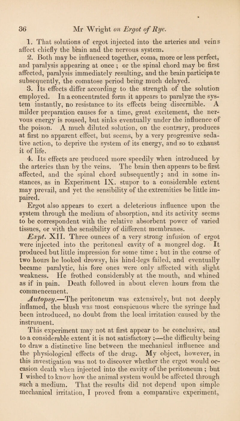 1. That solutions of ergot injected into the arteries and veins affect chiefly the brain and the nervous system. Both may be influenced together, coma, more or less perfect, and paralysis appearing at once ; or the spinal chord may be first affected, paralysis immediately resulting, and the brain participa te subsequently, the comatose period being much delayed. 3. Its effects differ according to the strength of the solution employed. In a concentrated form it appears to paralyze the sys¬ tem instantly, no resistance to its effects being discernible. A milder preparation causes for a time, great excitement, the ner¬ vous energy is roused, but sinks eventually under the influence of the poison. A much diluted solution, on the contrary, produces at first no apparent effect, but seems, by a very progressive seda¬ tive action, to deprive the system of its energy, and so to exhaust it of life. 4. Its effects are produced more speedily when introduced by the arteries than by the veins. The brain then appears to be first affected, and the spinal chord subsequently; and in some in¬ stances, as in Experiment IX. stupor to a considerable extent may prevail, and yet the sensibility of the extremities be little im¬ paired. Ergot also appears to exert a deleterious influence upon the system through the medium of absorption, and its activity seems to be correspondent with the relative absorbent power of varied tissues, or with the sensibility of different membranes. Ewpt. XII. Three ounces of a very strong infusion of ergot were injected into the peritoneal cavity of a mongrel dog. It produced but little impression for some time ; but in the course of two hours he looked drowsy, his hind-legs failed, and eventually became paralytic, his fore ones were only affected with slight weakness. He frothed considerably at the mouth, and whined as if in pain. Death followed in about eleven hours from the commencement. Autopsy.—The peritoneum was extensively, but not deeply inflamed, the blush was most conspicuous where the syringe had been introduced, no doubt from the local irritation caused by the instrument. This experiment may not at first appear to be conclusive, and to a considerable extent it is not satisfactory the difficulty being to draw a distinctive line between the mechanical influence and the physiological effects of the drug. My object, however, in this investigation was not to discover whether the ergot would oc¬ casion death when injected into the cavity of the peritoneum ; but I wished to know how the animal system would be affected through such a medium. That the results did not depend upon simple mechanical irritation, I proved from a comparative experiment.