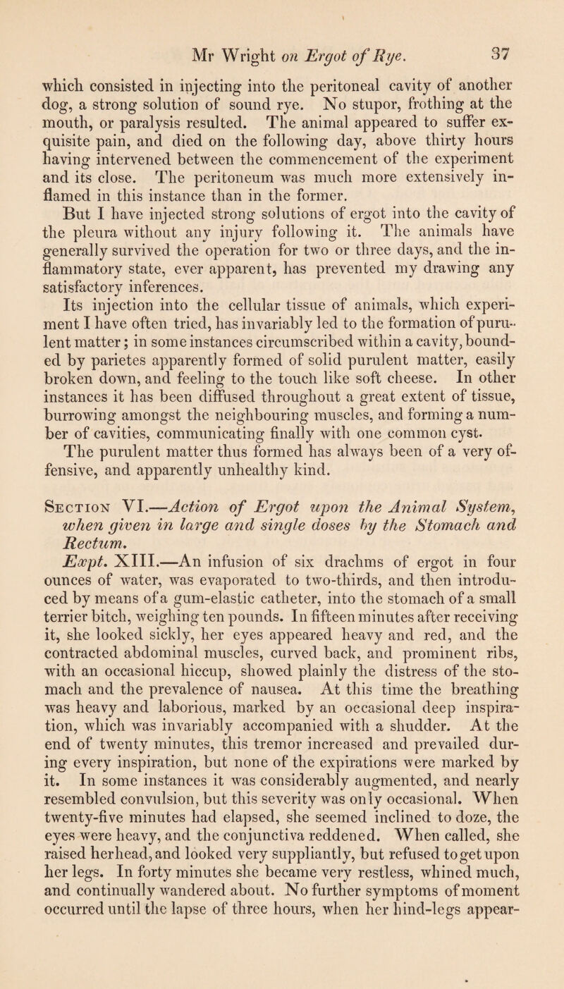 which consisted in injecting into the peritoneal cavity of another dog, a strong solution of sound rye. No stupor, frothing at the mouth, or paralysis resulted. The animal appeared to suffer ex¬ quisite pain, and died on the following day, above thirty hours having intervened between the commencement of the experiment and its close. The peritoneum was much more extensively in¬ flamed in this instance than in the former. But I have injected strong solutions of ergot into the cavity of the pleura without any injury following it. The animals have generally survived the operation for two or three days, and the in¬ flammatory state, ever apparent, has prevented my drawing any satisfactory inferences. Its injection into the cellular tissue of animals, which experi¬ ment I have often tried, has invariably led to the formation of puru¬ lent matter; in some instances circumscribed within a cavity, bound¬ ed by parietes apparently formed of solid purulent matter, easily broken down, and feeling to the touch like soft cheese. In other instances it has been diffused throughout a great extent of tissue, burrowing amongst the neighbouring muscles, and forming a num¬ ber of cavities, communicating finally with one common cyst. The purulent matter thus formed has always been of a very of¬ fensive, and apparently unhealthy kind. Section VI.—Action of Ergot upon the Animal System, when given in large and single doses hy the Stomach and Rectum. Eocpt. XIII.—An infusion of six drachms of ergot in four ounces of water, was evaporated to two-thirds, and then introdu¬ ced by means of a gum-elastic catheter, into the stomach of a small terrier bitch, weighing ten pounds. In fifteen minutes after receiving it, she looked sickly, her eyes appeared heavy and red, and the contracted abdominal muscles, curved back, and prominent ribs, with an occasional hiccup, showed plainly the distress of the sto¬ mach and the prevalence of nausea. At this time the breathing was heavy and laborious, marked by an occasional deep inspira¬ tion, which was invariably accompanied with a shudder. At the end of twenty minutes, this tremor increased and prevailed dur¬ ing every inspiration, but none of the expirations were marked by it. In some instances it was considerably augmented, and nearly resembled convulsion, but this severity was only occasional. When twenty-five minutes had elapsed, she seemed inclined to doze, the eyes were heavy, and the conjunctiva reddened. When called, she raised her head, and looked very suppliantly, but refused to get upon her legs. In forty minutes she became very restless, whined much, and continually wandered about. No further symptoms of moment occurred until the lapse of three hours, when her hind-legs appear-