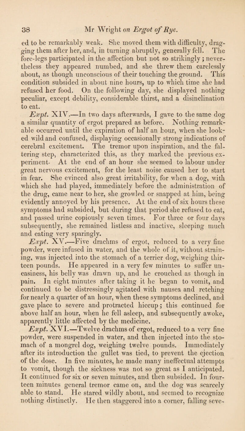 ed to be remarkably weak. She moved them with difficulty, drag¬ ging them after her, and, in turning abruptly, generally fell. The fore-legs participated in the affection but not so strikingly ; never¬ theless they appeared numbed, and she threw them carelessly about, as though unconscious of their touching the ground. This condition subsided in about nine hours, up to which time she had refused her food. On the following day, she displayed nothing peculiar, except debility, considerable thirst, and a disinclination to eat. Eocpt. XIV.—In two days afterwards, I gave to the same dog a similar quantity of ergot prepared as before. Nothing remark¬ able occurred until the expiration of half an hour, when she look¬ ed wild and confused, displaying occasionally strong indications of cerebral excitement. The tremor upon inspiration, and the fal¬ tering step, characterized this, as they marked the previous ex¬ periment- At the end of an hour she seemed to labour under great nervous excitement, for the least noise caused her to start in fear. She evinced also great irritability, for when a dog, with which she had played, immediately before the administration of the drug, came near to her, she growled or snapped at him, being evidently annoyed by his presence. At the end of six hours these symptoms had subsided, but during that period she refused to eat, and passed urine copiously seven times. For three or four days subsequently, she remained listless and inactive, sleeping much and eating very sparingly. Eocpt. XV.—Five drachms of ergot, reduced to a very fine powder, were infused in water, and the whole of it, without strain¬ ing, was injected into the stomach of a terrier dog, weighing thir¬ teen pounds. He appeared in a very few minutes to suffer un¬ easiness, his belly was drawn up, and he crouched as though in pain. In eight minutes after taking it he began to vomit, and continued to be distressingly agitated with nausea and retching for nearly a quarter of an hour, when these symptoms declined, and gave place to severe and protracted hiccup; this continued for above half an hour, when he fell asleep, and subsequently awoke, apparently little affected by the medicine. Eocpt. XVI.—Twelve drachms of ergot, reduced to a very fine powder, were suspended in water, and then injected into the sto¬ mach of a mongrel dog, weighing twelve pounds. Immediately after its introduction the gullet was tied, to prevent the ejection of the dose. In five minutes, he made many ineffectual attempts to vomit, though the sickness was not so great as I anticipated. It continued for six or seven minutes, and then subsided. In four¬ teen minutes general tremor came on, and the dog was scarcely able to stand. He stared wildly about, and seemed to recognize nothing distinctly. He then staggered into a corner, falling seve-