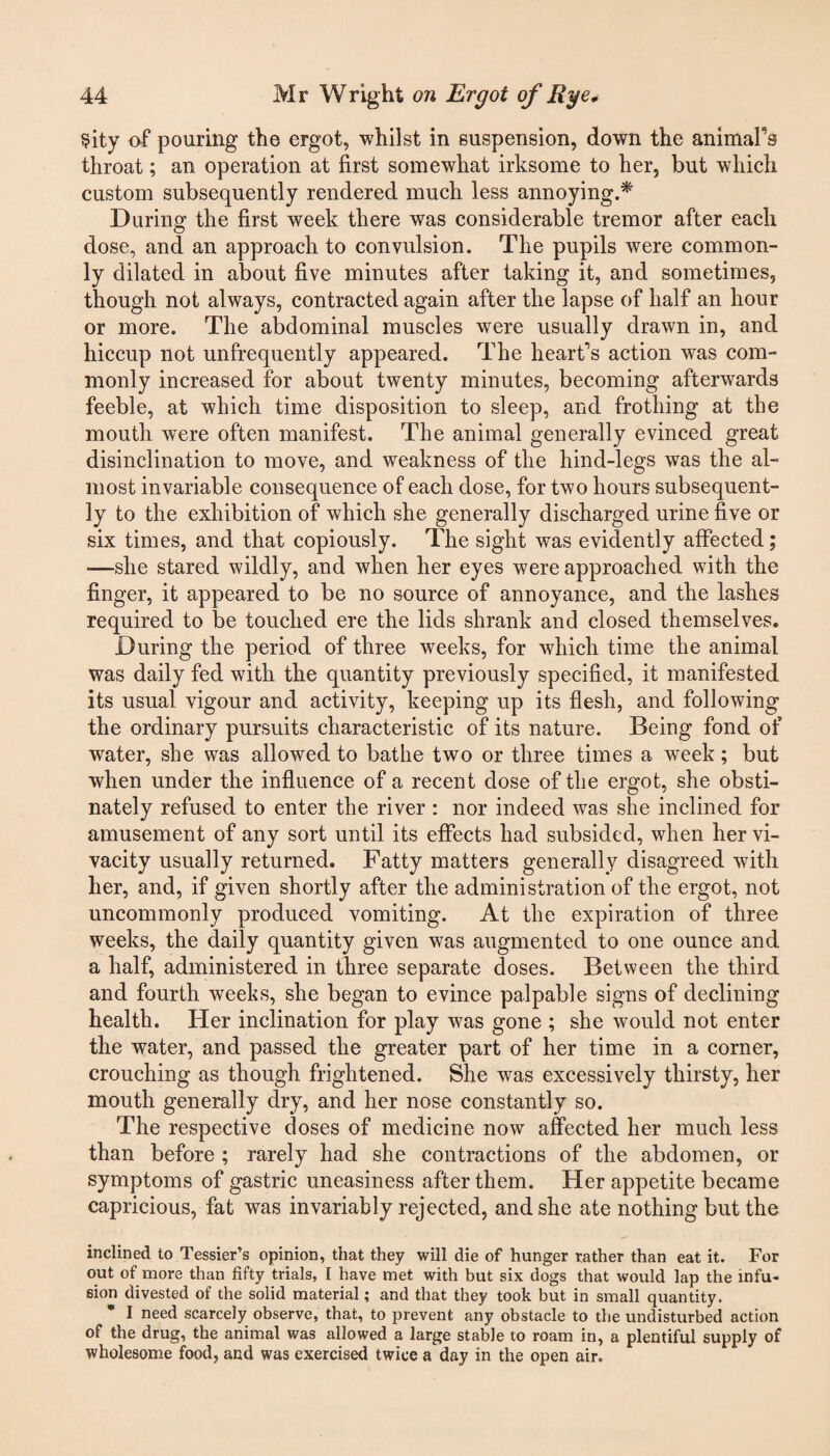 Sity of pouring the ergot, whilst in suspension, down the animal's throat; an operation at first somewhat irksome to her, but which custom subsequently rendered much less annoying.* During the first week there was considerable tremor after each dose, and an approach to convulsion. The pupils were common¬ ly dilated in about five minutes after taking it, and sometimes, though not always, contracted again after the lapse of half an hour or more. The abdominal muscles were usually drawn in, and hiccup not unfrequently appeared. The heart's action was com¬ monly increased for about twenty minutes, becoming afterwards feeble, at which time disposition to sleep, and frothing at the mouth were often manifest. The animal generally evinced great disinclination to move, and weakness of the hind-legs was the al¬ most invariable consequence of each dose, for two hours subsequent¬ ly to the exhibition of which she generally discharged urine five or six times, and that copiously. The sight was evidently affected; -—she stared wildly, and when her eyes were approached with the finger, it appeared to be no source of annoyance, and the lashes required to be touched ere the lids shrank and closed themselves. During the period of three weeks, for which time the animal was daily fed with the quantity previously specified, it manifested its usual vigour and activity, keeping up its flesh, and following the ordinary pursuits characteristic of its nature. Being fond of water, she was allowed to bathe two or three times a week; but when under the influence of a recent dose of the ergot, she obsti¬ nately refused to enter the river : nor indeed was she inclined for amusement of any sort until its effects had subsided, when her vi¬ vacity usually returned. Fatty matters generally disagreed with her, and, if given shortly after the administration of the ergot, not uncommonly produced vomiting. At the expiration of three weeks, the daily quantity given was augmented to one ounce and a half, administered in three separate doses. Between the third and fourth weeks, she began to evince palpable signs of declining health. Her inclination for play was gone ; she would not enter the water, and passed the greater part of her time in a corner, crouching as though frightened. She was excessively thirsty, her mouth generally dry, and her nose constantly so. The respective doses of medicine now affected her much less than before ; rarely had she contractions of the abdomen, or symptoms of gastric uneasiness after them. Her appetite became capricious, fat was invariably rejected, and she ate nothing but the inclined to Tessier’s opinion, that they will die of hunger rather than eat it. For out of more than fifty trials, I have met with but six dogs that would lap the infu¬ sion divested of the solid material; and that they took but in small quantity. I need scarcely observe, that, to prevent any obstacle to the undisturbed action of the drug, the animal was allowed a large stable to roam in, a plentiful supply of wholesome food, and was exercised twice a day in the open air.