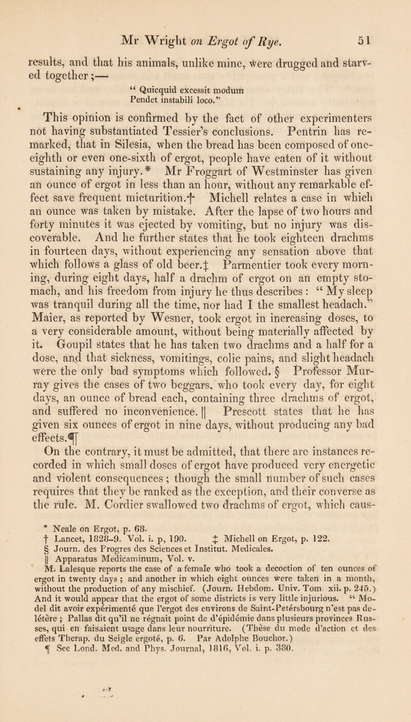 results, and that his animals, unlike mine, were drugged and starv¬ ed together;— “ Quicquid excessit modum Pendet instabili loco.” This opinion is confirmed by the fact of other experimenters not having substantiated Tessier’s conclusions. Pentrin has re¬ marked, that in Silesia, when the bread has been composed of one- eighth or even one-sixth of ergot, people have eaten of it without sustaining any injury.* Mr Froggart of Westminster has given an ounce of ergot in less than an hour, without any remarkable ef¬ fect save frequent micturition.*|- Michell relates a case in which an ounce was taken by mistake. After the lapse of two hours and forty minutes it was ejected by vomiting, but no injury was dis¬ coverable. And he further states that he took eighteen drachms in fourteen days, without experiencing any sensation above that which follows a glass of old beer.j: Parmentier took every morn¬ ing, during eight days, half a drachm of ergot on an empty sto¬ mach, and his freedom from injury he thus describes : “ My sleep was tranquil during all the time, nor had I the smallest headachA Maier, as reported by Wesner, took ergot in increasing doses, to a very considerable amount, without being materially affected by it. Goupil states that he has taken two drachms and a half for a dose, ai\d that sickness, vomitings, colic pains, and slight headacli were the only bad symptoms which followed. § Professor Mur¬ ray gives the cases of two beggars, who took every day, for eight days, an ounce of bread each, containing three drachms of ergot, and suffered no inconvenience. || Prescott states that he has given six ounces of ergot in nine days, without producing any bad effects. On the contrary, it must be admitted, that there are instances re¬ corded in which small doses of ergot have produced very energetic and violent consequences; though the small number of such cases requires that they be ranked as the exception, and their converse as the rule. M. Cordier swallowed two drachms of ergot, which caus- * Neale on Ergot, p. 68. f Lancet, 1828-9. Vol. i. p, 190. $ Michell on Ergot, p. 122. § Journ. des Progres ties Sciences et Institut. Medicales. || Apparatus Medicaminum, Vol. v. M. Lalesque reports the case of a female who took a decoction of ten ounces of ergot in twenty days ; and another in which eight ounces were taken in a month, without the production of any mischief. (Journ. Hebdom. Univ. Tom xii. p. 245.y And it would appear that the ergot of some districts is very little injurious. “ Mo¬ del dit avoir experiments que l’ergot des environs de Saint-Petersbourg n'est pas de- letere ; Pallas dit qu’il ne regnait point de d’epidemie dans plusieurs provinces Rus¬ ses, qui en faisaient usage dans leur nourriture. (These du mode d’action ct des. effets Therap. du Seigle ergote, p. 6. Par Adolphe Bouchor.) 1[ See Lond. Med. and Phys, Journal, 1816, Vol. i. p. 380,