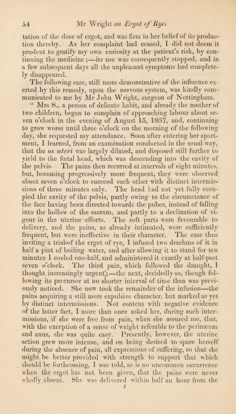 tation of the dose of ergot, and was firm in her belief of its produc¬ tion thereby. As her complaint had ceased, I did not deem it prudent to gratify my own curiosity at the patient's risk, by con¬ tinuing the medicine its use was consequently stopped, and in a few subsequent days all the unpleasant symptoms had complete¬ ly disappeared. The following case, still more demonstrative of the influence ex¬ erted by this remedy, upon the nervous system, was kindly com¬ municated to me by Mr John Wright, surgeon of Nottingham. “ Mrs S., a person of delicate habit, and already the mother of two children, began to complain of approaching labour about se¬ ven o'clock in the evening of August 15, 1837, and, continuing to grow worse until three o'clock on the morning of the following- day, she requested my attendance. Soon after entering her apart¬ ment, I learned, from an examination conducted in the usual way, that the os uteri was largely dilated, and disposed still further to yield to the foetal head, which was descending into the cavity of the pelvis- The pains then recurred at intervals of eight minutes, but, becoming progressively more frequent, they were observed about seven o'clock to succeed each other with distinct intermis¬ sions of three minutes only. The head had not yet fully occu¬ pied the cavity of the pelvis, partly owing to the circumstance of the face having been directed towards the pubes, instead of falling into the hollow of the sacrum, and partly to a declination of vi¬ gour in the uterine efforts. The soft parts wTere favourable to delivery, and the pains, as already intimated, -were sufficiently frequent, but were ineffective in their character. The case thus inviting a trial of the ergot of rye, I infused two drachms of it in half a pint of boiling water, and after allowing it to stand for ten minutes I cooled one-half, and administered it exactly at half-past seven o'clock. The third pain, which followed the draught, I thought increasingly urgent^;—-the next, decidedly so, though fol¬ lowing its precursor at no shorter interval of time than was previ¬ ously noticed. She now took the remainder of the infusion—the pains acquiring a still more expulsive character, but marked as yet by distinct intermissions. Not content with negative evidence of the latter fact, I more than once asked her, during such inter¬ missions, if she were free from pain, when she assured me, that, with the exception of a sense of weight referable to the perinseum and anus, she was quite easy. Presently, hovrever, the uterine action grew more intense, and on being desired to spare herself during the absence of pain, all expressions of suffering, so that she might be better provided with strength to support that which . should be forthcoming, I was told, as is no uncommon occurrence when the ergot has not been given, that the pains were never wholly absent. She was delivered within half an hour from the 4