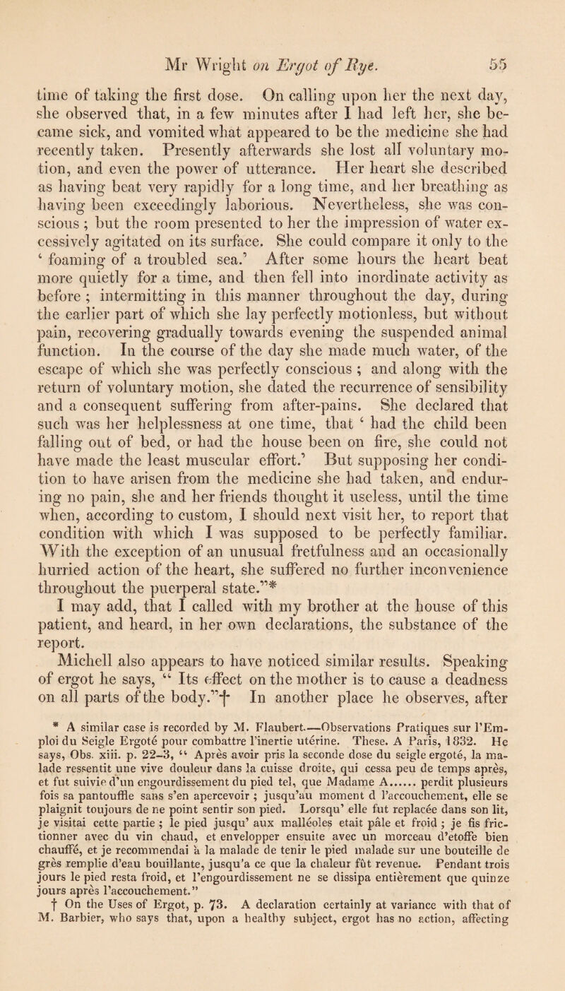 time of taking the first dose. On calling upon her the next day, she observed that, in a few minutes after I had left her, she be¬ came sick, and vomited what appeared to be the medicine she had recently taken. Presently afterwards she lost all voluntary mo¬ tion, and even the power of utterance. Her heart she described as having beat very rapidly for a long time, and her breathing as having been exceedingly laborious. Nevertheless, she was con¬ scious ; but the room presented to her the impression of water ex¬ cessively agitated on its surface. She could compare it only to the 4 foaming of a troubled sea.’ After some hours the heart beat more quietly for a time, and then fell into inordinate activity as before ; intermitting in this manner throughout the day, during the earlier part of which she lay perfectly motionless, but without pain, recovering gradually towards evening the suspended animal function. In the course of the day she made much water, of the escape of which she was perfectly conscious ; and along with the return of voluntary motion, she dated the recurrence of sensibility and a consequent suffering from after-pains. She declared that such was her helplessness at one time, that 4 had the child been falling out of bed, or had the house been on fire, she could not have made the least muscular effort.’ But supposing her condi¬ tion to have arisen from the medicine she had taken, and endur¬ ing no pain, she and her friends thought it useless, until the time when, according to custom, I should next visit her, to report that condition with which I was supposed to be perfectly familiar. With the exception of an unusual fretfulness and an occasionally hurried action of the heart, she suffered no further inconvenience throughout the puerperal state.’1* I may add, that I called with my brother at the house of this patient, and heard, in her own declarations, the substance of the report. Michell also appears to have noticed similar results. Speaking of ergot he says, 44 Its effect on the mother is to cause a deadness on all parts of the body.”~j* In another place he observes, after * A similar case is recorded by M. Flaubert—Observations Pratiques sur PEm- ploi du Seigle Ergote pour combattre l’inertie uterine. These. A Paris, 1832. He says, Obs. xiii. p. 22-3, u Apres avoir pris la seconde dose du seigle ergote, la ma¬ lade ressentit une vive douleur dans la cuisse droite, qui cessa peu de temps apres, et fut suivie d’un engourdissement du pied tel, que Madame A.perdit plusieurs fois sa pantouffle sans s’en apercevoir ; jusqu’au moment d l’accouchement, elle se plaignit toujours de ne point sentir son pied. Lorsqu’ elle fut replacee dans son lit, je visitai cette partie ; le pied jusqu’ aux malleoles etait pale et froid ; je fis fric- tionner avec du vin chaud, et envelopper ensuite avec un morceau d’etoffe bien chauffe, et je recommendai a la malade de tenir le pied malade sur une bouteille de gres remplie d’eau bouillante, jusqu’a ce que la chaleur fut revenue. Pendant trois jours le pied resta froid, et Pengourdissement ne se dissipa entierement que quinze jours apres l’accouchement.” f On the Uses of Ergot, p. 73. A declaration certainly at variance with that of M. Barbier, who says that, upon a healthy subject, ergot has no action, affecting