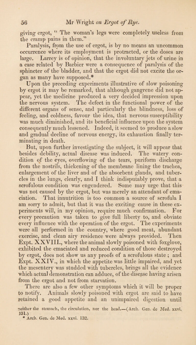 giving ergot, u The womans legs were completely useless from the cramp pains in them.” Paralysis, from the use of ergot, is by no means an uncommon occurrence where its employment is protracted, or the doses are large. Larrey is of opinion, that the involuntary jets of urine in a case related by Barbier were a consequence of paralysis of the sphincter of the bladder, and that the ergot did not excite the or¬ gan as many have supposed.* Upon the preceding experiments illustrative of slow poisoning by ergot it may be remarked, that although gangrene did not ap¬ pear, yet the medicine produced a very decided impression upon the nervous system. The defect in the functional power of the different organs of sense, and particularly the blindness, loss of feeling, and coldness, favour the idea, that nervous susceptibility was much diminished, and its beneficial influence upon the system consequently much lessened. Indeed, it seemed to produce a slow and gradual decline of nervous energy, its exhaustion finally ter¬ minating in death. But, upon further investigating the subject, it will appear that besides debility, actual disease was induced. The watery con¬ dition of the eyes, overflowing of the tears, puriform discharge from the nostrils, thickening of the membrane lining the trachea, enlargement of the liver and of the absorbent glands, and tuber¬ cles in the lungs, clearly, and I think indisputably prove, that a scrofulous condition was engendered. Some may urge that this was not caused by the ergot, but wras merely an attendant of ema¬ ciation. That innutrition is too common a source of scrofula I am sorry to admit, but that it was the exciting cause in these ex¬ periments will, in my opinion, require much confirmation. For every precaution was taken to give full liberty to, and obviate every influence with the operation of the ergot. The experiments were all performed in the country, where good meat, abundant exercise, and clean airy residence were always provided. Then Expt. XXVIII., where the animal slowly poisoned with foxglove, exhibited the emaciated and reduced condition of those destroyed by ergot, does not show us any proofs of a scrofulous state ; and Expt. XXIV., in which the appetite was little impaired, and yet the mesentery was studded with tubercles, brings all the evidence which actual demonstration can adduce, of the disease having arisen from the ergot and not from starvation. There are also a few other symptoms which it will be proper to notify. Animals slowly poisoned with ergot are said to have retained a good appetite and an unimpaired digestion until neither the stomach, the circulation, nor the head.—(Arch. Gen. de Med. xxvi. 331.) * Arch. Gen. de Med. xxvi. 132.