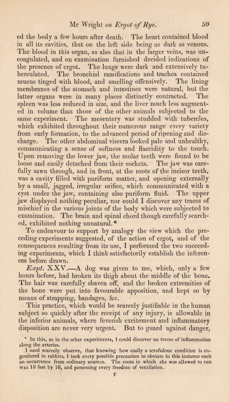 ed the body a few hours after death. The heart contained blood in all its cavities, that on the left side being as dark as venous. The blood in this organ, as also that in the larger veins, was un¬ coagulated, and on examination furnished decided indications of the presence of ergot. The lungs were dark and extensively tu- berculated. The bronchial ramifications and trachea contained mucus tinged with blood, and smelling offensively. The lining membranes of the stomach and intestines were natural, but the latter organs were in many places distinctly contracted. The spleen was less reduced in size, and the liver much less augment¬ ed in volume than those of the other animals subjected to the same experiment. The mesentery was studded with tubercles, which exhibited throughout their numerous range every variety from early formation, to the advanced period of ripening and dis¬ charge. The other abdominal viscera looked pale and unhealthy, communicating a sense of softness and flaccidity to the touch. Upon removing the lower jaw, the molar teeth were found to be loose and easily detached from their sockets. The jaw was care¬ fully sawn through, and in front, at the roots of the incisor teeth, was a cavity filled with puriform matter, and opening externally by a small, jagged, irregular orifice, which communicated with a cyst under the jaw, containing also puriform fluid. The upper jaw displayed nothing peculiar, nor could I discover any traces of mischief in the various joints of the body which were subjected to examination. The brain and spinal chord though carefully search¬ ed, exhibited nothing unnatural. * To endeavour to support by analogy the view which the pre¬ ceding experiments suggested, of the action of ergot, and of the consequences resulting from its use, I performed the two succeed¬ ing experiments, which I think satisfactorily establish the inferen¬ ces before drawn. Eoopt. XXV.—A dog was given to me, which, only a few hours before, had broken its thigh about the middle of the bone. The hair was carefully shaven off, and the broken extremities of the bone were put into favourable apposition, and kept so by means of strapping, bandages, &c. This practice, which would be scarcely justifiable in the human subject so quickly after the receipt of any injury, is allowable in the inferior animals, where feverish excitement and inflammatory disposition are never very urgent. But to guard against danger, * In this, as in the other experiments, I could discover no traces of inflammation along the arteries. I need scarcely observe, that knowing how easily a scrofulous condition is en¬ gendered in rabbits, l took every possible precaution to obviate in this instance such an occurrence from ordinary sources. The room in which she was allowed to run was lfl feet by 16, and possessing every freedom of ventilation. F
