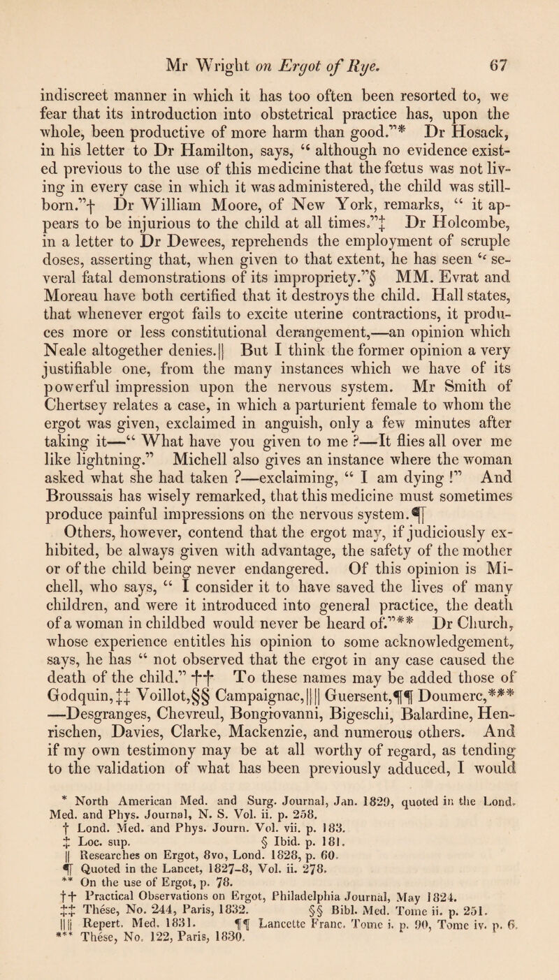 indiscreet manner in which it has too often been resorted to, we fear that its introduction into obstetrical practice has, upon the whole, been productive of more harm than good.”* Dr Hosack, in his letter to Dr Hamilton, says, 46 although no evidence exist¬ ed previous to the use of this medicine that the foetus was not liv¬ ing in every case in which it was administered, the child was still- born.”f Dr William Moore, of New York, remarks, 44 it ap¬ pears to be injurious to the child at all timesf’l Dr Holcombe, in a letter to Dr Dewees, reprehends the employment of scruple doses, asserting that, when given to that extent, he has seen 4‘ se¬ veral fatal demonstrations of its impropriety.”§ MM. Evrat and Moreau have both certified that it destroys the child. Hall states, that whenever ergot fails to excite uterine contractions, it produ¬ ces more or less constitutional derangement,—an opinion which Neale altogether denies.|| But I think the former opinion a very justifiable one, from the many instances which we have of its powerful impression upon the nervous system. Mr Smith of Chertsey relates a case, in which a parturient female to whom the ergot was given, exclaimed in anguish, only a few minutes after taking it—44 What have you given to me ?—It flies all over me like lightning.” Michell also gives an instance where the woman asked what she had taken ?—exclaiming, 44 I am dying !” And Broussais has wisely remarked, that this medicine must sometimes produce painful impressions on the nervous system. Others, however, contend that the ergot may, if judiciously ex¬ hibited, be always given with advantage, the safety of the mother or of the child being never endangered. Of this opinion is Mi¬ chell, who says, 44 I consider it to have saved the lives of many children, and were it introduced into general practice, the death of a woman in childbed would never be heard of.”#* Dr Church, whose experience entitles his opinion to some acknowledgement,, says, he has 44 not observed that the ergot in any case caused the death of the child.” To these names may be added those of Godquin,^ Voillot,§§ Campaignac,|||| Guersent,ff Doumerc,*** —Desgranges, Chevreul, Bongiovanni, Bigeschi, Balardine, Hen- rischen, Davies, Clarke, Mackenzie, and numerous others. And if my own testimony may be at all worthy of regard, as tending to the validation of what has been previously adduced, I would * North American Med. and Surg. Journal, Jan. 1829, quoted in the Lond, Med. and Phys. Journal, N. S. Vol. ii. p. 258. f Lond. Med. and Phys. Journ. Vol. vii. p. 188. t Loc. sup. § Ibid. p. 181. || Researches on Ergot, 8vo, Lond. 1828, p. 60 5[ Quoted in the Lancet, 1827-8, Vol. ii. 278, ** On the use of Ergot, p. 78. f-f- Practical Observations on Ergot, Philadelphia Journal, May 1824. tt These, No. 244, Paris, 1832. §§ Bibl. Med. Tome ii. p. 251. || |j Repert. Med, 1831. Lancette Franc, Tome i. p. 90, Tome iv. p. 6, *** These, No, 122, Paris, 1830,