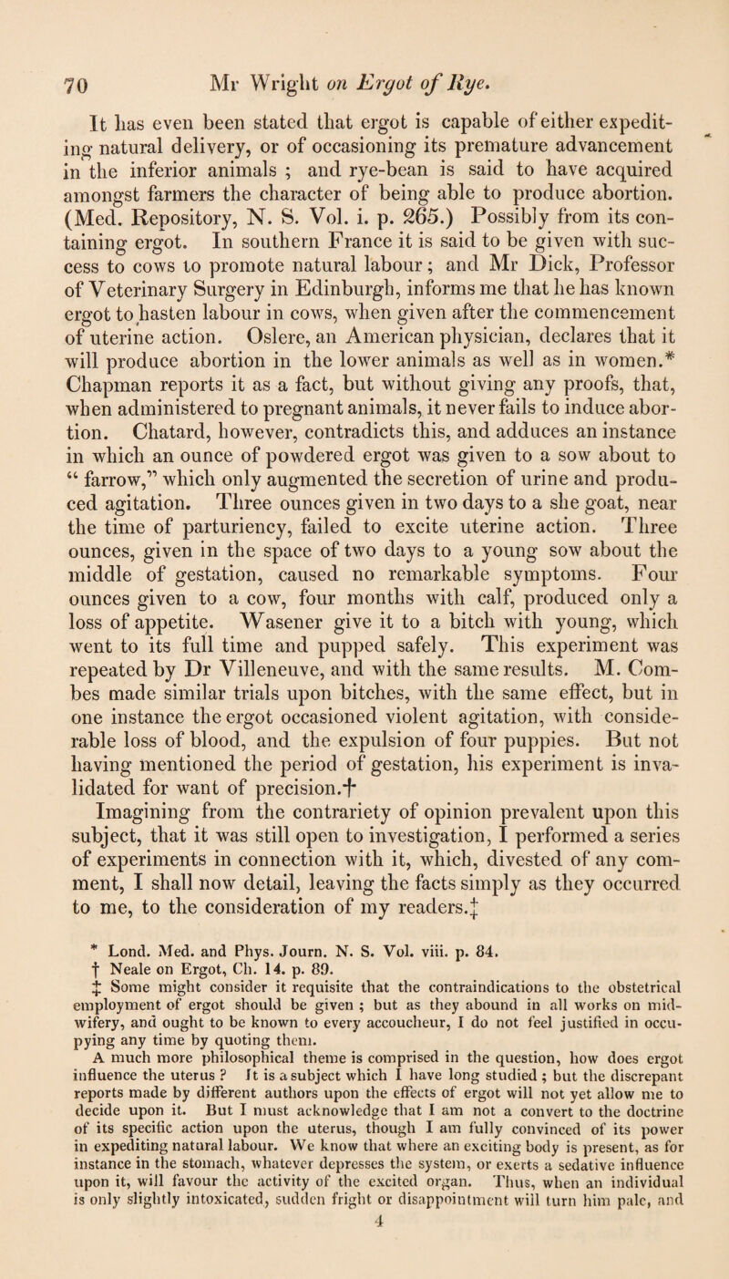 It lias even been stated that ergot is capable of either expedit¬ ing natural delivery, or of occasioning its premature advancement in the inferior animals ; and rye-bean is said to have acquired amongst farmers the character of being able to produce abortion. (Med. Repository, N. S. Vol. i. p. 265.) Possibly from its con¬ taining ergot. In southern France it is said to be given with suc¬ cess to cows to promote natural labour; and Mr Dick, Professor of Veterinary Surgery in Edinburgh, informs me that he has known ergot to hasten labour in cows, when given after the commencement of uterine action. Oslere, an American physician, declares that it will produce abortion in the lower animals as well as in women.* Chapman reports it as a fact, but without giving any proofs, that, when administered to pregnant animals, it never fails to induce abor¬ tion. Chatard, however, contradicts this, and adduces an instance in which an ounce of powdered ergot was given to a sow about to “ farrow,” which only augmented the secretion of urine and produ¬ ced agitation. Three ounces given in two days to a she goat, near the time of parturiency, failed to excite uterine action. Three ounces, given in the space of two days to a young sow about the middle of gestation, caused no remarkable symptoms. Four ounces given to a cow, four months with calf, produced only a loss of appetite. Wasener give it to a bitch with young, which went to its full time and pupped safely. This experiment was repeated by Dr Villeneuve, and with the same results. M. Com¬ bes made similar trials upon bitches, with the same effect, but in one instance the ergot occasioned violent agitation, with conside¬ rable loss of blood, and the expulsion of four puppies. But not having mentioned the period of gestation, his experiment is inva¬ lidated for want of precision.*!* Imagining from the contrariety of opinion prevalent upon this subject, that it was still open to investigation, 1 performed a series of experiments in connection with it, which, divested of any com¬ ment, I shall now detail, leaving the facts simply as they occurred to me, to the consideration of my readers, j * Lontl. Med. and Phys. Journ. N. S. Vol. viii. p. 84. f Neale on Ergot, Ch. 14. p. 89. £ Some might consider it requisite that the contraindications to the obstetrical employment of ergot should be given ; but as they abound in all works on mid¬ wifery, and ought to be known to every accoucheur, I do not feel justified in occu¬ pying any time by quoting them. A much more philosophical theme is comprised in the question, how does ergot influence the uterus ? It is a subject which I have long studied ; but the discrepant reports made by different authors upon the effects of ergot will not yet allow me to decide upon it. But I must acknowledge that I am not a convert to the doctrine of its specific action upon the uterus, though I am fully convinced of its power in expediting natural labour. We know that where an exciting body is present, as for instance in the stomach, whatever depresses the system, or exerts a sedative influence upon it, will favour the activity of the excited organ. Thus, when an individual is only slightly intoxicated, sudden fright or disappointment will turn him pale, and 4