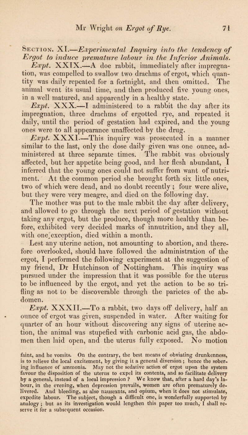 Section. XI.—Experimental Inquiry into the tendency of Ergot to induce premature labour in the Inferior Animals. Expt. XXIX.—A doe rabbit, immediately after impregna¬ tion, was compelled to swallow two drachms of ergot, which quan¬ tity was daily repeated for a fortnight, and then omitted. The animal went its usual time, and then produced five young ones, in a well matured, and apparently in a healthy state. Expt. XXX.—I administered to a rabbit the day after its impregnation, three drachms of ergotted rye, and repeated it daily, until the period of gestation had expired, and the young ones were to all appearance unaffected by the drug. Expt. XXXI—This inquiry was prosecuted in a manner similar to the last, only the dose daily given was one ounce, ad¬ ministered at three separate times. The rabbit was obviously affected, but her appetite being good, and her flesh abundant, I inferred that the young ones could not suffer from want of nutri¬ ment. At the common period she brought forth six little ones, two of which were dead, and no doubt recently ; four were alive, but they were very meagre, and died on the following day. The mother was put to the male rabbit the day after delivery, and allowed to go through the next period of gestation without taking any ergot, but the produce, though more healthy than be¬ fore, exhibited very decided marks of innutrition, and they all, with one^exception, died within a month. Lest any uterine action, not amounting to abortion, and there¬ fore overlooked, should have followed the administration of the ergot, I performed the following experiment at the suggestion of my friend, Dr Hutchinson of Nottingham. This inquiry was pursued under the impression that it was possible for the uterus to be influenced by the ergot, and yet the action to be so tri¬ fling as not to be discoverable through the parietes of the ab¬ domen. Expt. XXXII.—To a rabbit, two days off delivery, half an ounce of ergot was given, suspended in water. After waiting for quarter of an hour without discovering any signs of uterine ac¬ tion, the animal was stupefied with carbonic acid gas, the abdo¬ men then laid open, and the uterus fully exposed. No motion faint, and he vomits. On the contrary, the best means of obviating drunkenness, is to relieve the local excitement, by giving it a general diversion ; hence the sober¬ ing influence of ammonia. May not the sedative action of ergot upon the system favour the disposition of the uterus to expel its contents, and so facilitate delivery by a general, instead of a local impression ? We know that, after a hard day’s la¬ bour, in the evening, when depression prevails, women are often prematurely de¬ livered. And bleeding, as also nauseants, and opium, when it does not stimulate, expedite labour. The subject, though a difficult one, is wonderfully supported by analogy ; but as its investigation would lengthen this paper too much, I shall re¬ serve it for a subsequent occasion.