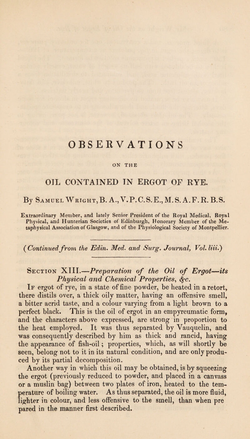 OBSERVATIONS ON THE OIL CONTAINED IN ERGOT OF RYE. By Samuel Wright,B. A., V.P.C.S.E., M.S. A.F.R. B.S. Extraordinary Member, and lately Senior President of the Royal Medical, Royal Physical, and Hunterian Societies of Edinburgh, Honorary Member of the Me¬ taphysical Association of Glasgow, and of the Physiological Society of Montpellier. (Continuedfrom the Edin. Med. and Surg. Journal, Vol. liii.) Section XIII.—Preparation of the Oil of Ergot—its Physical and Chemical Properties, fyc. If ergot of rye, in a state of fine powder, be heated in a retort, there distils over, a thick oily matter, having an offensive smell, a bitter acrid taste, and a colour varying from a light brown to a perfect black. This is the oil of ergot in an empyreumatic form, and the characters above expressed, are strong in proportion to the heat employed. It was thus separated by Vauquelin, and was consequently described by him as thick and rancid, having the appearance of fish-oil; properties, which, as will shortly be seen, belong not to it in its natural condition, and are only produ¬ ced by its partial decomposition. Another way in which this oil may be obtained, is by squeezing the ergot (previously reduced to powder, and placed in a canvass or a muslin bag) between two plates of iron, heated to the tem¬ perature of boiling water. As thus separated, the oil is more fluid, lighter in colour, and less offensive to the smell, than when pre pared in the manner first described.