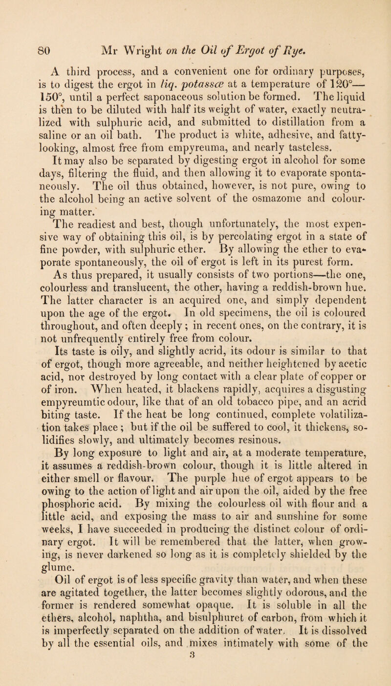 A third process, and a convenient one for ordinary purposes, is to digest the ergot in liq. potasses at a temperature of 120°— 150°, until a perfect saponaceous solution be formed. The liquid is then to be diluted with half its weight of water, exactly neutra¬ lized with sulphuric acid, and submitted to distillation from a saline or an oil bath. The product is white, adhesive, and fatty¬ looking, almost free from empyreuma, and nearly tasteless. It may also be separated by digesting ergot in alcohol for some days, filtering the fluid, and then allowing it to evaporate sponta¬ neously. The oil thus obtained, however, is not pure, owing to the alcohol being an active solvent of the osmazome and colour¬ ing matter. The readiest and best, though unfortunately, the most expen¬ sive way of obtaining this oil, is by percolating ergot in a state of fine powder, with sulphuric ether. By allowing the ether to eva¬ porate spontaneously, the oil of ergot is left in its purest form. As thus prepared, it usually consists of two portions—the one, colourless and translucent, the other, having a reddish-brown hue. The latter character is an acquired one, and simply dependent upon the age of the ergot. In old specimens, the oil is coloured throughout, and often deeply; in recent ones, on the contrary, it is not unfrequently entirely free from colour. Its taste is oily, and slightly acrid, its odour is similar to that of ergot, though more agreeable, and neither heightened by acetic acid, nor destroyed by long contact with a clear plate of copper or of iron. When heated, it blackens rapidly, acquires a disgusting empyreumtic odour, like that of an old tobacco pipe, and an acrid biting taste. If the heat be long continued, complete volatiliza¬ tion takes place ; but if the oil be suffered to cool, it thickens, so¬ lidifies slowly, and ultimately becomes resinous. By long exposure to light and air, at a moderate temperature, it assumes a reddish-brown colour, though it is little altered in either smell or flavour. The purple hue of ergot appears to be owing to the action of light and air upon the oil, aided by the free phosphoric acid. By mixing the colourless oil with flour and a little acid, and exposing the mass to air and sunshine for some weeks, I have succeeded in producing the distinct colour of ordi¬ nary ergot. It will be remembered that the latter, when grow¬ ing, is never darkened so long as it is completcdy shielded by the glume. Oil of ergot is of less specific gravity than water, and when these are agitated together, the latter becomes slightly odorous, and the former is rendered somewhat opaque. It is soluble in all the ethers, alcohol, naphtha, and bisulphuret of carbon, from which it is imperfectly separated on the addition of water. It is dissolved by all the essential oils, and mixes intimately with some of the .3
