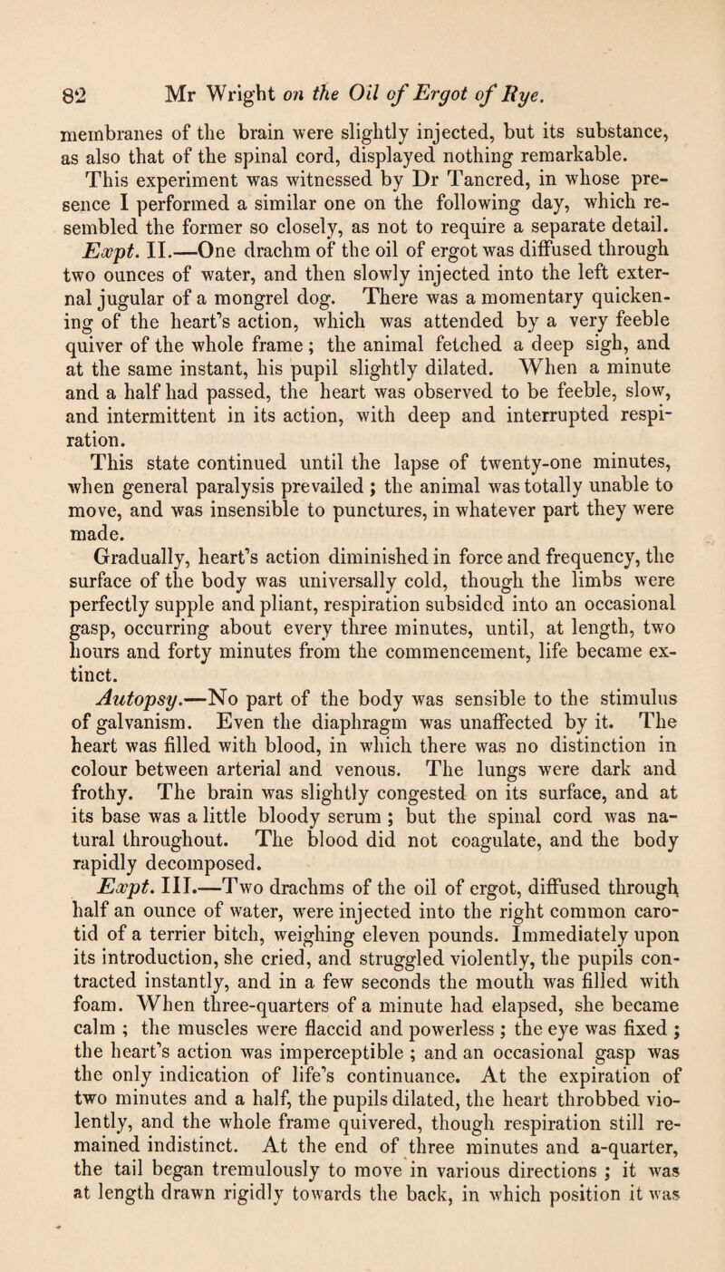 membranes of the brain were slightly injected, but its substance, as also that of the spinal cord, displayed nothing remarkable. This experiment was witnessed by Dr Tancred, in whose pre¬ sence I performed a similar one on the following day, which re¬ sembled the former so closely, as not to require a separate detail. Eocpt. II.—One drachm of the oil of ergot was diffused through two ounces of water, and then slowly injected into the left exter¬ nal jugular of a mongrel dog. There was a momentary quicken¬ ing of the heart’s action, which was attended by a very feeble quiver of the whole frame ; the animal fetched a deep sigh, and at the same instant, his pupil slightly dilated. When a minute and a half had passed, the heart was observed to be feeble, slow, and intermittent in its action, with deep and interrupted respi¬ ration. This state continued until the lapse of twenty-one minutes, when general paralysis prevailed ; the animal was totally unable to move, and was insensible to punctures, in whatever part they were made. Gradually, heart’s action diminished in force and frequency, the surface of the body was universally cold, though the limbs were perfectly supple and pliant, respiration subsided into an occasional gasp, occurring about every three minutes, until, at length, two hours and forty minutes from the commencement, life became ex¬ tinct. Autopsy.—No part of the body was sensible to the stimulus of galvanism. Even the diaphragm was unaffected by it. The heart was filled with blood, in which there was no distinction in colour between arterial and venous. The lungs were dark and frothy. The brain was slightly congested on its surface, and at its base was a little bloody serum ; but the spinal cord was na¬ tural throughout. The blood did not coagulate, and the body rapidly decomposed. Eocpt. III.—Two drachms of the oil of ergot, diffused through half an ounce of water, were injected into the right common caro¬ tid of a terrier bitch, weighing eleven pounds. Immediately upon its introduction, she cried, ancl struggled violently, the pupils con¬ tracted instantly, and in a few seconds the mouth was filled with foam. When three-quarters of a minute had elapsed, she became calm ; the muscles were flaccid and powerless ; the eye was fixed ; the heart’s action was imperceptible ; and an occasional gasp was the only indication of life’s continuance. At the expiration of two minutes and a half, the pupils dilated, the heart throbbed vio¬ lently, and the whole frame quivered, though respiration still re¬ mained indistinct. At the end of three minutes and a-quarter, the tail began tremulously to move in various directions ; it was at length drawn rigidly towards the back, in which position it was