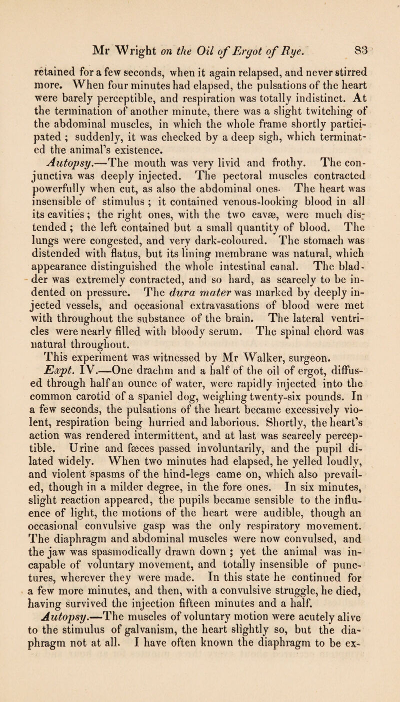 retained for a few seconds, when it again relapsed, and never stirred more. When four minutes had elapsed, the pulsations of the heart were barely perceptible, and respiration was totally indistinct. At the termination of another minute, there was a slight twitching of the abdominal muscles, in which the whole frame shortly partici¬ pated ; suddenly, it was checked by a deep sigh, which terminat¬ ed the animal’s existence. Autopsy.—The mouth was very livid and frothy. The con¬ junctiva was deeply injected. The pectoral muscles contracted powerfully when cut, as also the abdominal ones- The heart was insensible of stimulus ; it contained venous-looking blood in all its cavities; the right ones, with the two cavas, were much dis; tended ; the left contained but a small quantity of blood. The lungs were congested, and very dark-coloured. The stomach was distended with flatus, but its lining membrane was natural, which appearance distinguished the whole intestinal canal. The blad¬ der was extremely contracted, and so hard, as scarcely to be in¬ dented on pressure. The dura mater was marked by deeply in¬ jected vessels, and occasional extravasations of blood were met with throughout the substance of the brain. The lateral ventri¬ cles were nearly filled with bloody serum. The spinal chord was natural throughout. This experiment was witnessed by Mr Walker, surgeon. Eocpt. IV.—One drachm and a half of the oil of ergot, diffus¬ ed through half an ounce of water, were rapidly injected into the common carotid of a spaniel dog, weighing twenty-six pounds. In a few seconds, the pulsations of the heart became excessively vio¬ lent, respiration being hurried and laborious. Shortly, the heart’s action was rendered intermittent, and at last was scarcely percep¬ tible. Urine and faeces passed involuntarily, and the pupil di¬ lated widely. When two minutes had elapsed, he yelled loudly, and violent spasms of the hind-legs came on, which also prevail¬ ed, though in a milder degree, in the fore ones. In six minutes, slight reaction appeared, the pupils became sensible to the influ¬ ence of light, the motions of the heart were audible, though an occasional convulsive gasp was the only respiratory movement. The diaphragm and abdominal muscles were now convulsed, and the jaw was spasmodically drawn down ; yet the animal was in¬ capable of voluntary movement, and totally insensible of punc¬ tures, wherever they were made. In this state he continued for a few more minutes, and then, with a convulsive struggle, he died, having survived the injection fifteen minutes and a half. Autopsy.—The muscles of voluntary motion were acutely alive to the stimulus of galvanism, the heart slightly so, but the dia¬ phragm not at all. I have often known the diaphragm to be ex-