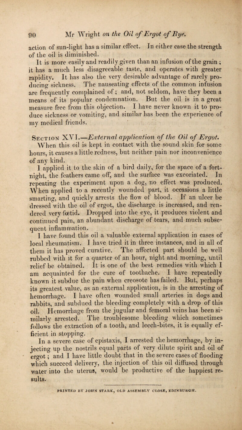 action of sun-light has a similar effect. In either case the strength of the oil is diminished. It is more easily and readily given than an infusion of the grain ; it has a much less disagreeable taste, and operates with greater rapidity. It has also the very desirable advantage of rarely pro¬ ducing sickness. The nauseating effects of the common infusion are frequently complained of; and, not seldom, have they been a means of its popular condemnation. But the oil is in a great measure free from this objection. I have never known it to pro¬ duce sickness or vomiting, and similar has been the experience of my medical friends. Section XVI.—External application of the Oil of Ergot. When this oil is kept in contact with the sound skin for some hours, it causes a little redness, but neither pain nor inconvenience of any kind. 1 applied it to the skin of a bird daily, for the space of a fort¬ night, the feathers came off, and the surface was excoriated. In repeating the experiment upon a dog, no effect was produced. When applied to a recently wounded part, it occasions a little smarting, and quickly arrests the flow of blood. If an ulcer be dressed with the oil of ergot, the discharge is increased, and ren¬ dered very foetid. Dropped into the eye, it produces violent and continued pain, an abundant discharge of tears, and much subse¬ quent inflammation. I have found this oil a valuable external application in cases of local rheumatism. I have tried it in three instances, and in all of them it has proved curative. The affected part should be well rubbed with it for a quarter of an hour, night and morning, until relief be obtained. It is one of the best remedies with which I am acquainted for the cure of toothache. I have repeatedly known it subdue the pain when creosote has failed. But, perhaps its greatest value, as an external application, is in the arresting of hemorrhage. I have often wounded small arteries in dogs and rabbits, and subdued the bleeding completely with a drop of this oil. Hemorrhage from the jugular and femoral veins has been si¬ milarly arrested. The troublesome bleeding which sometimes follows the extraction of a tooth, and leech-bites, it is equally ef¬ ficient in stopping. In a severe case of epistaxis, I arrested the hemorrhage, by in¬ jecting up the nostrils equal parts of very dilute spirit and oil of ergot; and I have little doubt that in the severe cases of flooding which succeed delivery, the injection of this oil diffused through water into the uterus, would be productive of the happiest re¬ sults. PRINTED BY JOHN STARK, OLD ASSEMBLY CLOSE, EDINBURGH.