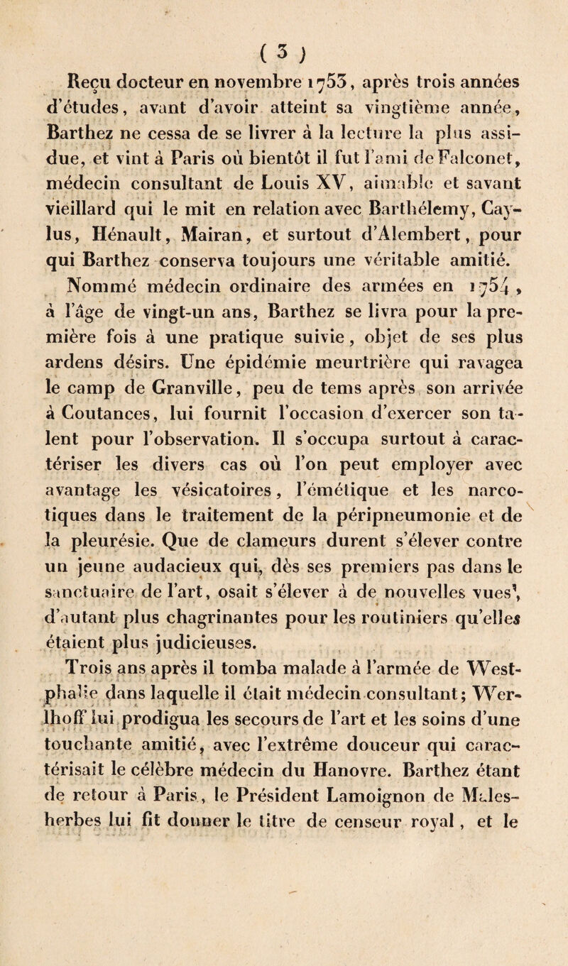 Recu docteur en novemhre 1755, apres trois ann^es deludes, avant d’avoir atteint sa vingtieme annee, Barthez ne cessa de se livrer a la lecture la plus assi- due, et vint a Paris ou bientot il fut l and de Falconet, medecin consultant de Louis XV, aimablc et savant vieillard qui le mit en relation avec Barthelemy, Cay- lus, Renault, Mairan, et surtout d’Alembert, pour qui Barthez conserva toujours une veritable amitie. Nomine medecin ordinaire des armees en 1754 > a Fage de vingt-un ans, Barthez se livra pour la pre¬ miere fois a une pratique suivie, objet de ses plus ardens desirs. Une epidemie meurtriere qui ravagea le camp de Granville, peu de terns apres son arrivee a Coutances, lui fournit l’occasion d’exercer son ta¬ lent pour 1’observation. II s’occupa surtout a carac- teriser les divers cas ou Ion peut employer avec avantage les vesicatoires, Femetique et les narco- tiques dans le traitement de la peripneumonie et de la pleuresie. Que de clameurs durent s’elever contre un jeune audacieux qui, des ses premiers pas dans le sanctuaire de Fart, osait s’elever a de nouvelles vues\ ■ ♦ d’autant plus chagrinantes pour les routimers qu elle^ etaient plus judicieuses. Trois ans apres il tomba malade a Farmee de West- phalie dans laquelle il elait medecin consultant; Wer- lholF lui prodigua les secours de Fart et les soins d une touchante amitie, avec l’extreme douceur qui carac- terisait le celebre medecin du Hanovre. Barthez etant de relour a Paris , le President Lamoignon de Mdes- herbes lui fit donner le litre de censeur royal, et le