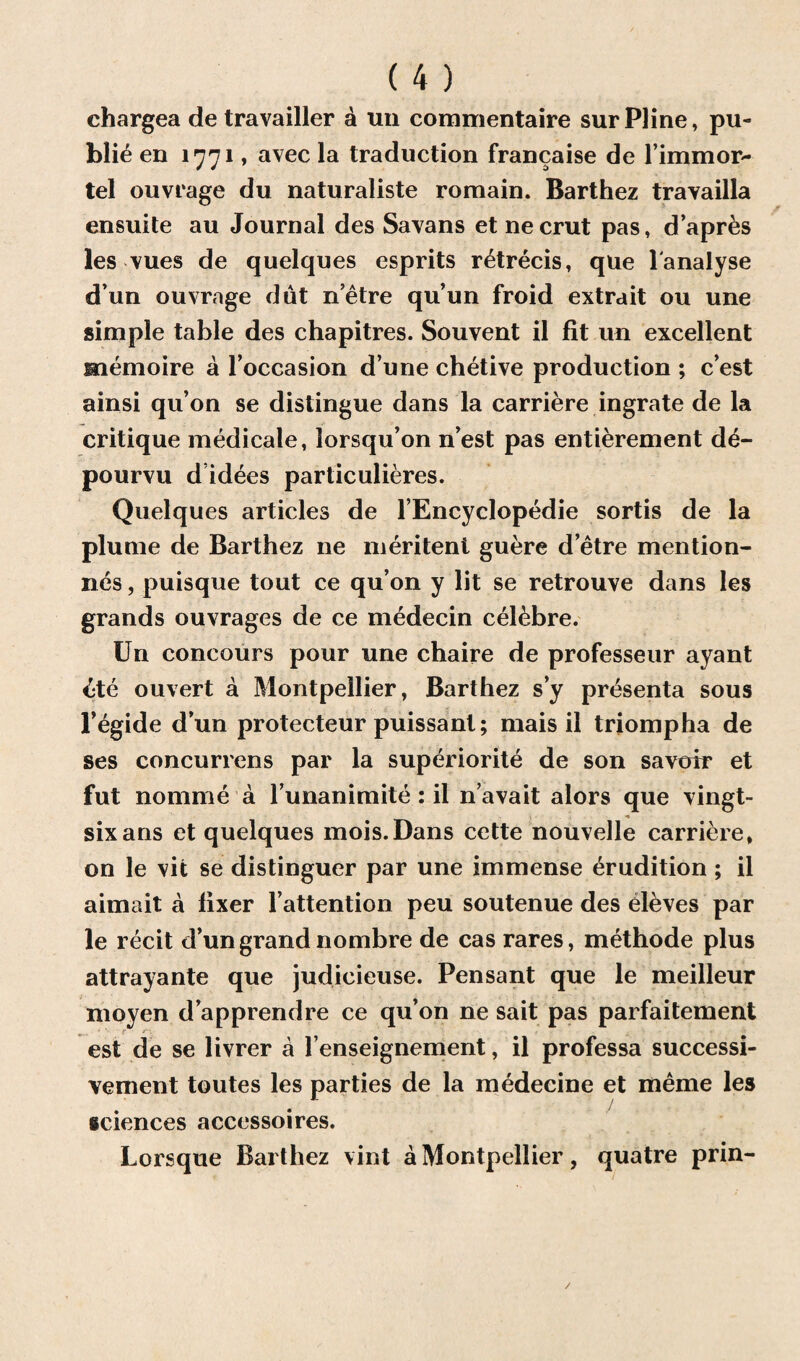 chargea de travailler a un commentaire surPline, pu¬ blic en 1771, avec la traduction francaise de l immor- tel ouvrage du naturaliste romain. Barthez travailla ensuite au Journal des Savans et necrut pas, d’apres les vues de quelques esprits r&recis, que 1'analyse d’un ouvrage dut netre qu’un froid extrait ou une simple table des chapitres. Souvent il fit un excellent memo ire a l’occasion d’une chetive production ; c’est ainsi qu’on se distingue dans la carriere ingrate de la critique medicale, lorsqu’on n’est pas entierement d£- pourvu d idees particulieres. Quelques articles de l’Encyclopedie sortis de la plume de Barthez ne meritenl guere d’etre mention- nes, puisque tout ce qu’on y lit se retrouve dans les grands ouvrages de ce medecin celebre. Un concours pour une chaire de professeur ayant £te ouvert a Montpellier, Barthez s’y presenta sous l’egide d’un protecteur puissant; mais il triompha de ses concurrens par la superiorite de son savoir et fut nomine a 1’unanimite : il n’avait alors que vingt- sixans et quelques mois.Dans cette nouvelle carriere, on le vit se distinguer par une immense erudition ; il aimait a fixer 1’attention peu soutenue des eleves par le recit d’un grand nombre de cas rares, methode plus attrayante que judieieuse. Pensant que le meilleur moyen d’apprendre ce qu’on ne sait pas parfaitement est de se livrer a l’enseignement, il professa successi- vement toutes les parties de la medecine et meme les sciences accessoires. Lorsque Barthez vint a Montpellier, quatre prin- /