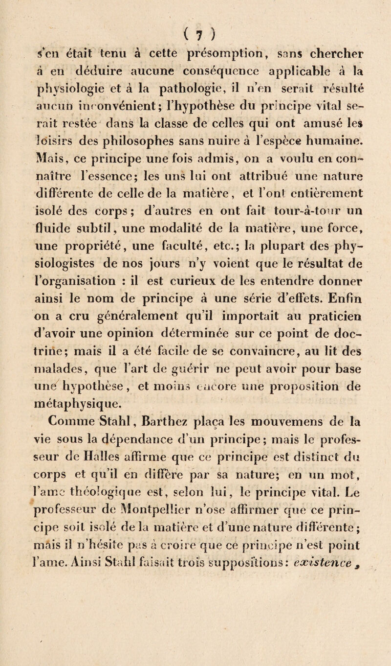 sen etait term £ cette presomption, sans chercher a en deduire aucune consequence applicable a la physiologic et a la pathologie, il n’en serait resulte an cun inconvenient; Fhypothese du principe vital se¬ rait restee dans la classe de celles qui ont amuse les ioisirs des philosophes sans nuire a Fespece humaine. Mais, ce principe une fois admis, on a voulu en con- naitre l’essence; les uns lui ont attribue une nature i differente de celle de la matiere, et Font entierement isole des corps; d’autres en ont fait tour-a-tour un fluide subtil, une modalite de la matiere, une force, une propriete, une faculte, etc.; la plupart des phy- siologistes de nos jours n’y voient que le resultat de Forganisation : il est curieux de les entendre donner ainsi le nom de principe a une serie d’effets. Enfin on a cru generalement qu’il importait au praticien d’avoir une opinion determinee sur ce point de doc¬ trine; mais il a ete facile de se convaincre, au lit des malades, que Fart de guerir ne pent avoir pour base iineT hypothese, et moms encore une proposition de metaphysique. Comme Stahl, Barthez placa les mouvemens de la vie sous la dependence d un principe; mais le profes- seur de Hades affirme que ce principe est distinct du corps et qu’il en differe par sa nature; en un mot, Fame theologique est, selon lui, le principe vital. Le professeur de Montpellier n’ose affimier que ce prin¬ cipe soil isole de la matiere et dune nature diderente; mais il n hesite pas a croire que ce principe n est point Fame. Ainsi Stahl faisait trois suppositions: existence 9