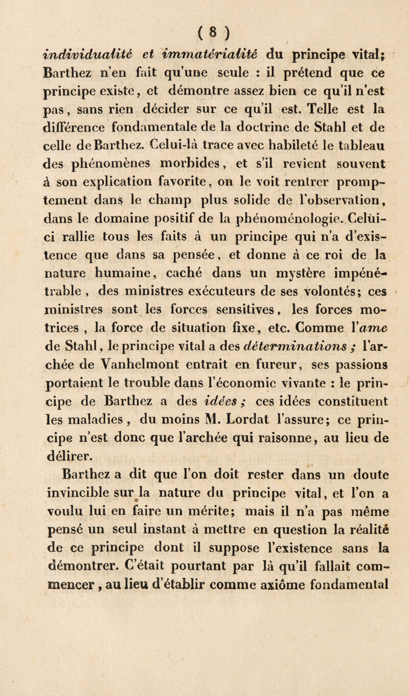 individuality et immateriality du principe vital; Barthez n’en fait qu’une seule : il pretend que ce principe existe, et demontre assez bien ce qu il nest pas, sans rien decider sur ce qu it est. Telle est la difference fondamentale de la doctrine de Stahl et de celle de Barthez. Celui-la trace avec habilete le tableau des phenomenes morbides, et s’il revient souvent & son explication favorite, on le voit rentrer promp- tement dan$ le champ plus solide de lobservation, dans le domaine positif de la phenomenologie. Celui- ci rallie tous les faits a un principe qui n’a d’exis- tence que dans sa pensee, et donne a ce roi de la nature humaine, cache dans un mystere impene¬ trable , des ministres executeurs de ses volontes; ces ministres sont les forces sensitives, les forces mo- trices , la force de situation fixe, etc. Comme Tame de Stahl, le principe vital a des determinations ; lar- chee de Vanhelmont entrait en fureur, ses passions portaient le trouble dans l’economic vivante : le prin¬ cipe de Barthez a des idees; ces idees constituent les maladies, du moins M. Lordat l’assure; ce prin¬ cipe nest done que l’archee qui raisonne, au lieu de delirer. Barthez a dit que l’on doit rester dans un doute invincible sur la nature du principe vital, et l’on a voulu lui en faire un m^rite; mais il n’a pas meme pense un seul instant a mettre en question la realite de ce principe dont il suppose l’existence sans la demontrer. C’etait pourtant par la qu’il fallait com- mencer , au lieu d’etablir comme axiome fondamental