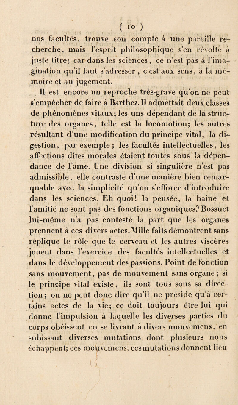 nos facultes, trouve son compte a une pareiile re¬ cherche, mais l’espr.it phiiosophique sen revolte a juste titre; cardans les sciences, ce n’est pas a l’ima- gination qu’il faut s’adresser , c’est aux sens, a la rae- moire et an jugement. II est encore un reproche tres-grave qu’on ne peut s’empecher de faire a Barthez. II admettait deux classes de phenomenes vitaux; les uns dependant de la struc¬ ture des organes, telle est la locomotion; les autres resultant d une modification du principe vital, la di¬ gestion , par exemple ; les facultes intellectuelles, les affections dites morales etaient toutes sous la depen- dance de l ame. Une division si singuliere n’est pas admissible, elle contraste d’une maniere bien remar- quable avec la simplicity qu’on s’efforce d’introduire dans les sciences. Eh quoi! la pensee, la haine et l’amitie ne sont pas des fonctions organiques? Bossuet lui-meme n’a pas conteste la part que les organes prennent a ces divers actes.Mille fails demontrent sans replique le role que le cerveau et les autres visceres jouent dans l’exercice des facultes intellectuelles et dans le developpement des passions. Point de fonction sans mouvement, pas de mouvement sans organe; si le principe vital existe, ils sont tous sous sa direc¬ tion ; on ne peut done dire qu’il ne preside qu a cer¬ tains actes de la vie; ce doit toujours etre lui qui donne l impulsion a laquelle les diverses parties du corps obeissent en se livrant a divers mouvemens, en subissant diverses mutations dont plusieurs nous echappent; ces motivemens, ces mutations donnent lieu . ti