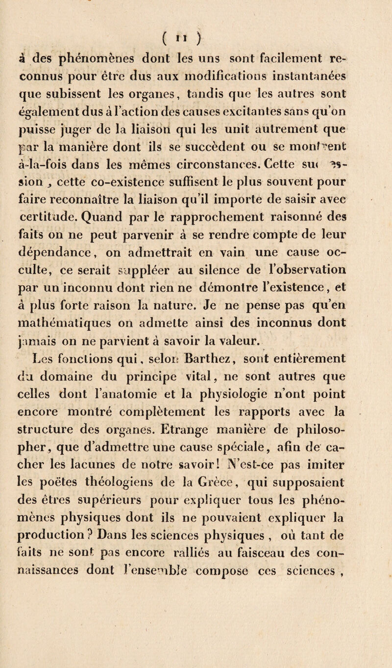 si des phenomenes dont les uns sont facilement re- connus pour etre dus aux modifications instantanees que subissent les organes, tandis que les autres sont egalement dus abaction des causes excitantes sans qu’on puisse juger de la liaison qui les unit autrement que par la maniere dont ils se succedent ou se monfrent ada-fois dans les memes circonstances. Cette su< sion „ cette co-existence suffisent le plus souvent pour faire reconnaitre la liaison qu’il importe de saisir avee certitude. Quand par le rapprochement raisonne des fails on ne peut parvenir a se rendre compte de leur dependance, on admettrait en vain une cause oc- culte, ce serait supplier au silence de l observation par un inconnu dont rien ne demontre Fexistence, et a plus forte raison la nature. Je ne pense pas qu’en mathematiques on admette ainsi des inconnus dont jamais on ne parvient a savoir la valeur. Les fonctions qui, selon Barthez, sont entierement du domaine du principe vital, ne sont autres que celles dont l’anatomie et la physiologic n’ont point encore montre completement les rapports avec la structure des organes. Etrange maniere de philoso¬ pher, que d admettre une cause speciale, afin de ca- cher les lacunes de notre savoir! N’est-ce pas imiter les poetes theologiens de la Grece, qui supposaient des etres superieurs pour expliquer tous les pheno¬ menes physiques dont ils ne pouvaient expliquer la production ? Dans les sciences physiques , ou tant de fails ne sont pas encore rallies au faisceau des con- naissances dont Fensemble compose ces sciences , 1
