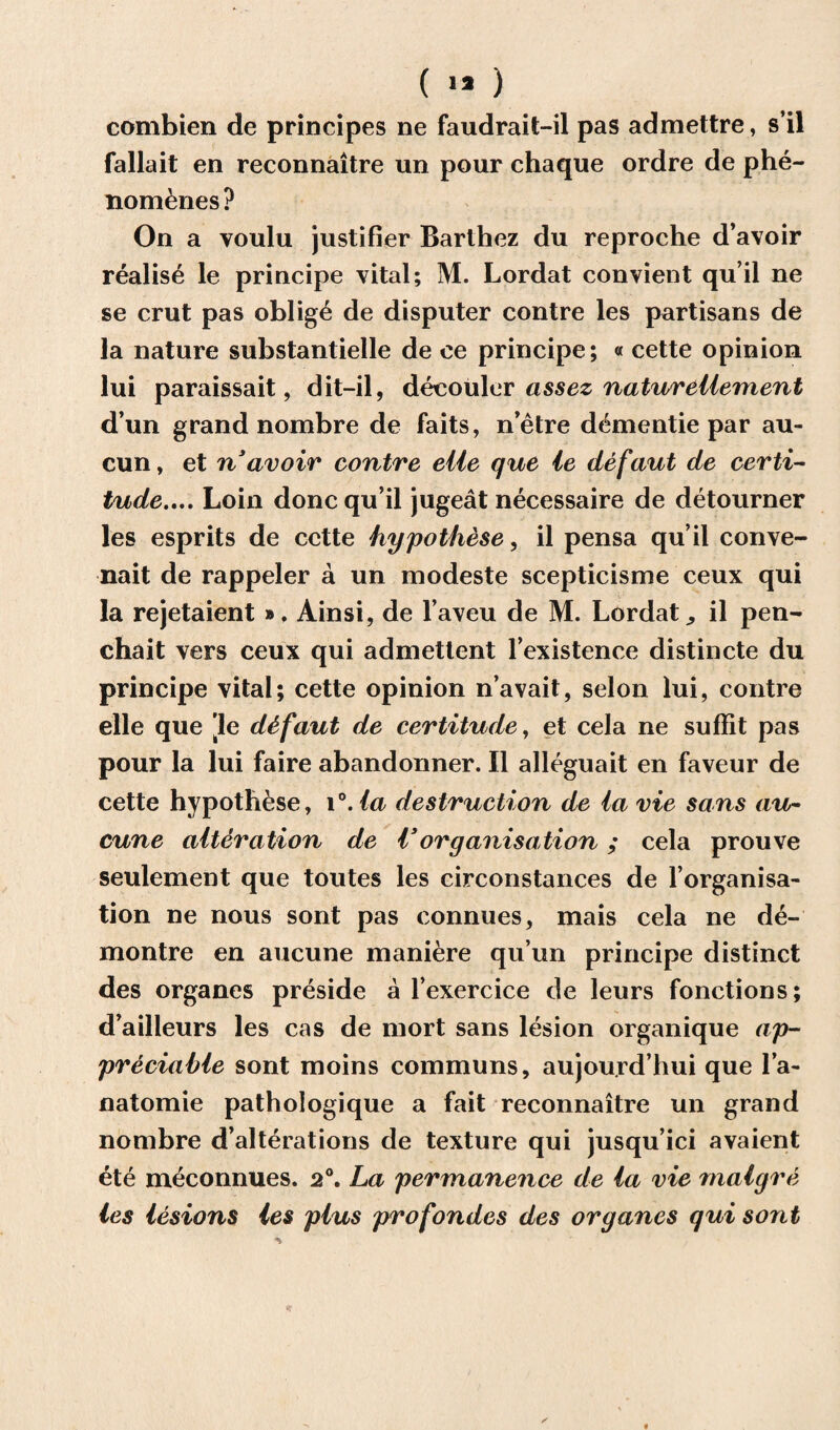 ( >* ) combien de principes ne faudrait-il pas admettre, s’il fallait en reconnaitre un pour chaque ordre de phe- nom&nes? On a youlu justifier Barthez du reproche d’avoir realise le principe vital; M. Lordat convient qu’il ne se crut pas oblig£ de disputer contre les partisans de la nature substantielle de ee principe; « cette opinion lui paraissait, dit-il, decouler assez natureliement d’un grand nombre de faits, n’etre dementie par au- cun, et riavoir contre eiie que ie defaut de certi¬ tude.... Loin done qu’il jugeat necessaire de detourner les esprits de cette hypothese, il pensa qu’il conve- nait de rappeler a un modeste scepticisme ceux qui la rejetaient ». Ainsi, de l’aveu de M. Lordat ^ il pen- chait vers ceux qui admetlent l’existence distincte du principe vital; cette opinion n’avait, selon lui, contre elle que 'le d&faut de certitude, et cela ne suffit pas pour la lui faire abandonner. Il alleguait en faveur de cette hypothese, i°. la destruction de ia vie sans au- cune alteration de Vorganisation ; cela prouve seulement que toutes les circonstances de l’organisa- tion ne nous sont pas connues, mais cela ne de- montre en aucune maniere qu’un principe distinct des organes preside a l’exercice de leurs fonctions; d’ailleurs les cas de mort sans lesion organique ap¬ preciable sont moins communs, aujou.rd’hui que l’a- natomie pathologique a fait reconnaitre un grand nombre d’alterations de texture qui jusqu’ici avaient ete meconnues. 20. La permanence de la vie malgre les lesions les plus profondes des organes qui sont