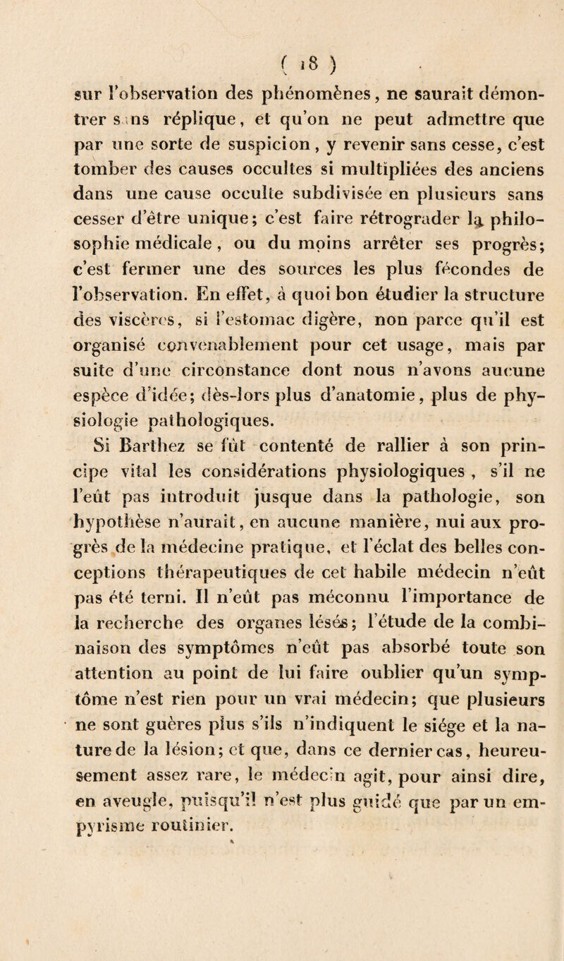 sur 1’ebservation des plienomfenes, ne saurait demon- trer sms rdplique, et qu’on ne peut admettre que par line sorte de suspicion, y revenir sans cesse, c’est tomber des causes occultes si multipliees des anciens dans une cause occulie subdivisce en plusieurs sans cesser d’etre unique; c’est faire r&rograder lg. philo¬ sophic medicale , ou du moins arreter ses progres; c’est feriner une des sources les plus fecondes de 1’observation. En effet, a quoi bon etudier la structure des vis ceres, si i’estomac digere, non parce qu’il est organise convenablement pour cet usage, mais par suite d une circonstance dont nous n’avons aucune esp^ce d’idee; des-lors plus d’anatomie, plus de phy¬ siologic pathologiques. Si Barthez se flit contente de rallier a son prin- cipe vital les considerations physiologiques , s’il ne 1’eiit pas introduit jusque dans la patliologie, son hypo these n’aurait, en aucune maniere, nui aux pro¬ gres de la medeeine pratique, et l eclat des belles con¬ ceptions therapeutiques de cet habile mMecin n’eut pas ete terni. II n’eut pas meconnu l importance de la recherche des organes leses; l etude de la combi- naison des symptomcs n’eut pas absorbe toute son attention au point de lui faire oublier qu’un synip- tome n’est rien pour un vrai medecin; que plusieurs ne sont gueres plus s’ils n’indiquent le siege et la na¬ ture de la lesion; et que, dans ce dernier cas, heureu- sement assez rare, le medecui agit, pour ainsi dire, en aveugle, pulsqu’il n’est plus guide que parun em- pyrisme routinier.