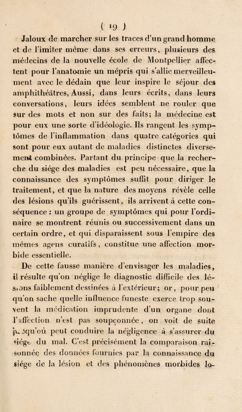 ( *9 ) Jaloux de marcher sur les traces d’un grand homme et de l imiter meme dans ses erreurs, plusieurs des medecins de la nouvelle ecole de Montpellier affec- tent pour fanatomie un mepris qui s’allie merveilleu- ment avec le dedain que leur inspire le sejour des amphitheatres, Aussi, dans leurs ecrits, dans leurs conversations, leurs idees semblent ne rouler que sur des mots et non sur des faits; la medecine est pour eux une sorte d’ideologie. Ils rangent les symp¬ tomes de 1’inflammation dans quatre categories qui sont pour eux autant de maladies distinctes diverse- ment combinees. Partant du principe que la recher¬ che du siege des maladies est peu necessaire, que la connaissance des symptomes suffit pour diriger le traitement, et que la nature des moyens revile celle des lesions qu’ils guerissent, ils arrivent a cette con¬ sequence : un groupe de symptomes qui pour fordi- nairc se montrent reunis ou successivement dans un certain ordre, et qui disparaissent sous l’empire des memes agens curatifs , constitue une affection raor* bide essentielle. De cette fausse maniere d’envisager les maladies, il resulte qu’on neglige le diagnostic difficile des le¬ sions faiblement dessinees a fcx'erieur; or, pour peu qu’on sache quelle influence funeste exerce trop sou- vent la medication imprudente d’un organe dout 1’affection n’est pas soupconnee, on voit de suite jujqu’ou pent conduire la negligence a s’assurer du siege, du mal. C’est precisement la comparaison rai- sonnep des dounces fournies par la connaissance du siege de la lesion et des phenomenes morbides lo-