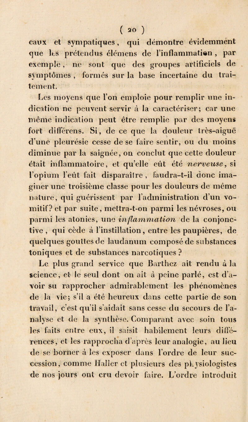 ( 90 ) caux et sympatiques, qui demontre evidemment que les pretendus Clemens de l’inflammati^n, par exemple, ne sont que des groupes artificiels de syinpldmes , formes sur la base ineertaine du trai- tement. Les moyens que Ton emploie pour remplir line in¬ dication ne peuvent servir a la caracteriser; car une menie indication peut etre remplie par des moyens fort differens. Si, de ce que la douleur tres-aigue d une pleuresie cesse de se faire sentir, ou du moins diminue par la saignee, on conclut que cette douleur etait inflammatoire, et qu’elle eut ete nerveuse, si l opium l ent fait disparailre , faudra-t-il done ima- giner une troisieme classe pour les douleurs de meme nature, qui guerissent par la dm in i stra t i on dun vo- mitif? et par suite, mettra-t-on parmi les nevroses, ou parmi les atonies, une inflammation de la conjonc- tive , qui cede a l instillation, entre les paupieres, de quelques gouttes de laudanum compose de substances toniques et de substances narcotiques ? Le plus grand service que Rarthez ait rendu a la science, ef le seul dont on ait a peine parle, est d’a- voir su rapprocher admirablement les phenomenes de la vie; s’il a ete heureux dans cette partie de son travail, e’est qu’il s aidait sans cesse du secours de Fa- nalyse et de la synthese. Comparant avec soin tons les faits entre eux, ii saisit habilement leurs diffe¬ rences, et les rapprocha d’apres leur analogic, au lieu de se burner a les exposer dans l ordre de leur suc¬ cession, comrne Halier et piusieurs des pkysiologistes de nos jours out cru devoir faire. L ordre introduifc