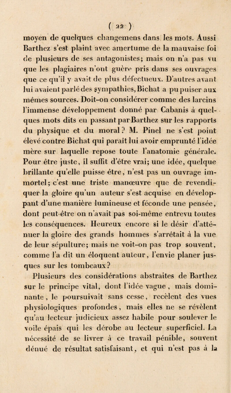 moyen de quelques changemens dans les mots. Aussi Barthez s’est plaint avec amertume de la mauvaise foi cle plusieurs de ses antagonistes; mais on n’a pas vu que les plagiaires n’ont guere pris dans ses ouvrages que ee qu’il y avail de plus defectueux. B’autres avant lui avaient parledes sympathies, Bichat a pupuiser aux rnemes sources. Doit-on considerer comme des larcins l’immense developpement donne par Cabanis a quel¬ ques mots dits en passant par Barthez sur les rapports du physique et du moral ? M. Pinel ne s’est point eleve contre Bichat qui parait lui avoir emprunte l’idee mere sur laquelle repose toute l’anatomie generale. Pour etre juste, il suffit d etre vrai; une idee, quelque brillante quelle puisse etre, n est pas un ouvrage im- mortel; c’est une triste manoeuvre que de revendi- quer la gloire qu’un auteur s’est acquise en develop- pant d’une maniere lumineuse et feconde une pensee, dont peut etre on n’avait pas soi-meme entrevu toutes les consequences. Heureux encore si le desir d’atte- nuer la gloire des grands homines s’arretait a la vue de leur sepulture; mais ne voit-on pas trop souvent, comme la dit un eloquent auteur, l’envie planer jus- ques sur les tombeaux? Plusieurs des considerations abstraites de Barthez sur le prineipe vital, dent l idee vague , mais domi- nante , le poursuivait sans cesse, recelent des vues physiologiques profondes, mais elles ne se revelent qu’au lecteur judicieux assez habile pour soulever le voile epais qui les derobe au lecteur superficiel. La necessite de se livrer a ce travail penible, souvent denue de resultat satisfaisant, et qui nest pas a la