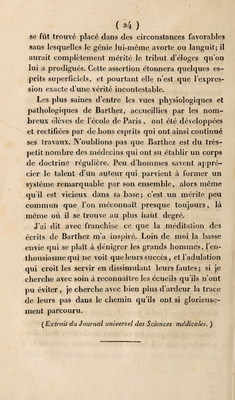 I ( »4 ) se fut trouve place dans des circonstances favorables sans lesquelles le genie lui-meme avorte ou languit; il aurait completement merite le tribut d’eloges qu’on lui a prodigues. Cette assertion etonnera quelques es- prits superficiels, et pourtant elle n’est que l’expres- sion exacte d’une verite incontestable. Les plus saines d’elitre les vues physiologiques et pathologiques de Barthez, accueillies par les nom- breux eleves de Fecole de Paris , ont ete developpees et rectiflees par de bons esprils qui ont ainsi continue ses iravaux. IN’ouhlions pas que Barthez est du tres- petit nombre des medecins qui ont su etablir un corps de doctrine reguli^re. Peu d’hommes savent appre- cier le talent d un auteur qui parvient a former un systeme remarquable par son ensemble, alors meme qu il est vicieux dans sa base; c est un merite peu common que Ton meconnait presque toujours, la meme ou il se trouve au plus iiaut degre. J’ai dit avec franchise ce que la meditation des ecrits de Barthez ma inspire. Loin de moi la basse envie qui se plait a denigrer les grands hommes, l en- thousiasme qui ne voit que leurs succes, et i’adulation qui croit les servir en dissimulant leurs fautes; si je cherche avec soin a reconnaitre les ecueils qu’ils n’ont pu eviter, je cherche avec bien plus d’ardeur la trace de leurs pas dans le chemin qu’ils ont si glorieuse- ment parcouru. ( Ex trait du Journal universal des Sciences mddicales. )