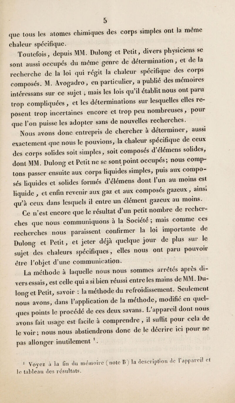 que tous les atomes chimiques des corps simples ont la même chaleur spécifique. Toutefois, depuis MM. Dulong et Petit, divers physiciens se sont aussi occupés du même genre de détermination, et de la recherche de la loi qui régit la chaleur spécifique des corps composés. M. Avogadro, en particulier, a publié des mémoires inléressans sur ce sujet, mais les lois qu’il établit nous ont paru trop compliquées , et les déterminations sur lesquelles elles re¬ posent trop incertaines encore et trop peu nombreuses, pour que l’on puisse les adopter sans de nouvelles recherches. Nous avons donc entrepris de chercher à déterminer, aussi exactement que nous le pouvions, la chaleur spécifique de ceux des corps solides soit simples, soit composés d’élémens solides, dont MM. Dulong et Petit ne se sont point occupés; nous comp¬ tons passer ensuite aux corps liquides simples, puis aux compo¬ sés liquides et solides formés d’élémens dont l’un au moins est liquide , et enfin revenir aux gaz et aux composés gazeux, ains. qu’à ceux dans lesquels il entre un élément gazeux au moins. Ce n’est encore que le résultat d’un petit nombre de recher¬ ches que nous communiquons à la Société ; mais comme ces recherches nous paraissent confirmer la loi importante de Dulong et Petit, et jeter déjà quelque jour de plus sur le sujet des chaleurs spécifiques, elles nous ont paru pouvoir être l'objet d'une communication. La méthode à laquelle nous nous sommes arrêtés après di¬ vers essais, est celle qui a si bien réussi entre les mains de MM. Du¬ long et Petit, savoir : la méthode du refroidissement. Seulement nous avons, dans l’application de la méthode, modifié en quel¬ ques points le procédé de ces deux savans. L’appareil dont nous avons fait usage est facile à comprendre , il suffit pour cela de le voir ; nous nous abstiendrons donc de le décrire ici pour ne pas allonger inutilement 1. 1 Voyez à la fin du mémoire (note B) la description de l'appareil cl