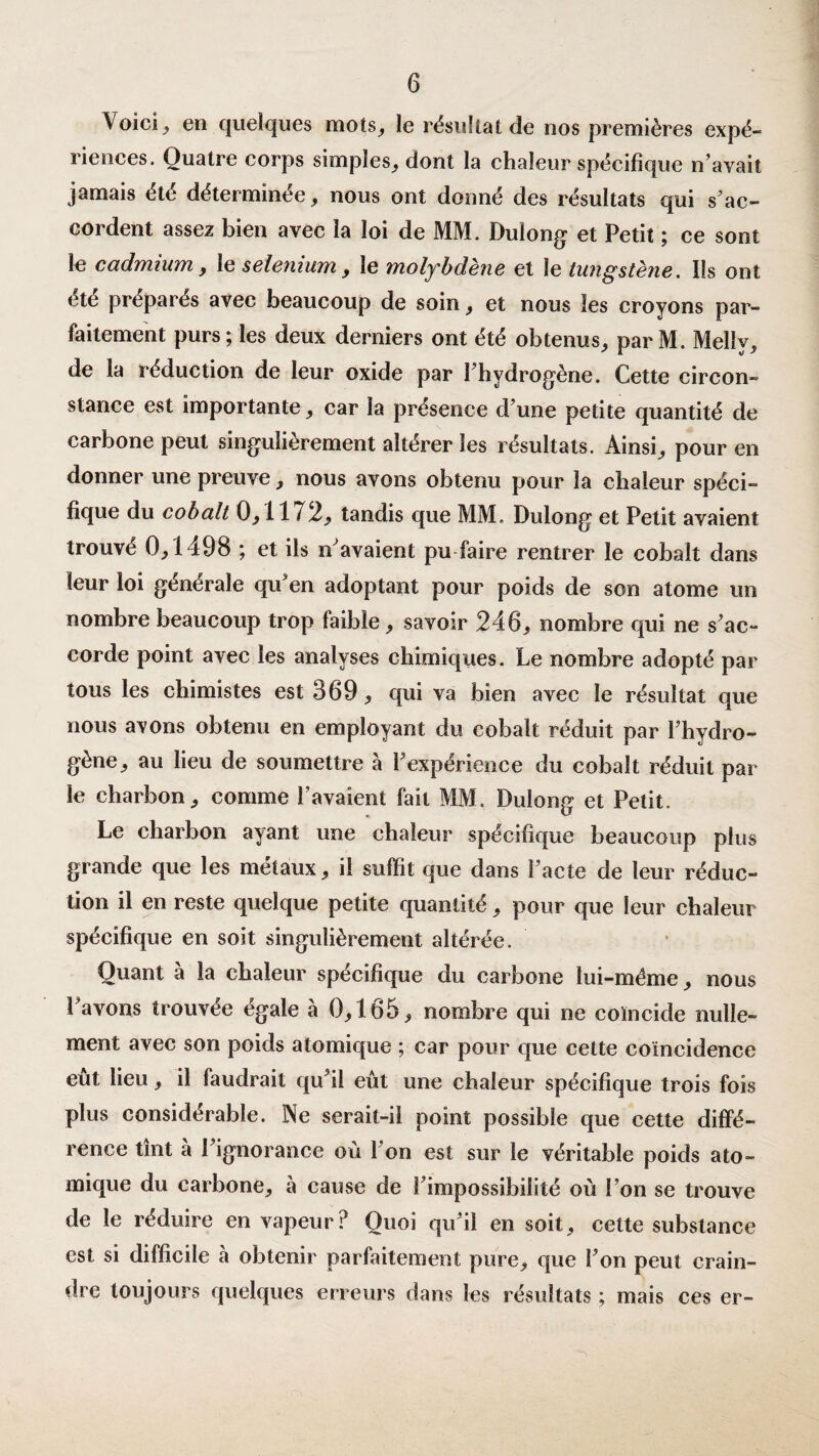 Voici , en quelques mots, le résultat de nos premières expé- riences. Quatre corps simples, dont la chaleur spécifique n’avait jamais été déterminée, nous ont donné des résultats qui s’ac¬ cordent assez bien avec la loi de MM. Dulong et Petit ; ce sont le cadmium, le sélénium, le molybdène et le tungstène. Ils ont etc prépares avec beaucoup de soin, et nous les croyons par¬ faitement purs; les deux derniers ont été obtenus, par M. Melîy, de la réduction de leur oxide par l’hydrogène. Cette circon¬ stance est importante, car la présence d’une petite quantité de carbone peut singulièrement altérer les résultats. Ainsi, pour en donner une preuve, nous avons obtenu pour la chaleur spéci¬ fique du cobalt 0,11 / 2, tandis que MM. Dulong et Petit avaient trouvé 0,1498 ; et ils n’avaient pu faire rentrer le cobalt dans leur loi générale qu’en adoptant pour poids de son atome un nombre beaucoup trop faible, savoir 246, nombre qui ne s’ac¬ corde point avec les analyses chimiques. Le nombre adopté par tous les chimistes est 369, qui va bien avec le résultat que nous avons obtenu en employant du cobalt réduit par l’hydro¬ gène, au lieu de soumettre à l’expérience du cobalt réduit par le charbon, comme l’avaient fait MM. Dulong et Petit. Le charbon ayant une chaleur spécifique beaucoup plus grande que les métaux, il suffit que dans l’acte de leur réduc¬ tion il en reste quelque petite quantité, pour que leur chaleur spécifique en soit singulièrement altérée. Quant à la chaleur spécifique du carbone lui-méme, nous l’avons trouvée égale à 0,165, nombre qui ne coïncide nulle¬ ment avec son poids atomique ; car pour que cette coïncidence eût lieu, il faudrait qu’il eût une chaleur spécifique trois fois plus considérable. Ne serait-il point possible que cette diffé¬ rence tînt à l’ignorance où l’on est sur le véritable poids ato¬ mique du carbone, à cause de l’impossibilité où l’on se trouve de le réduire en vapeur? Quoi qu’il en soit, cette substance est si difficile à obtenir parfaitement pure, que l’on peut crain¬ dre toujours quelques erreurs dans les résultats ; mais ces er-