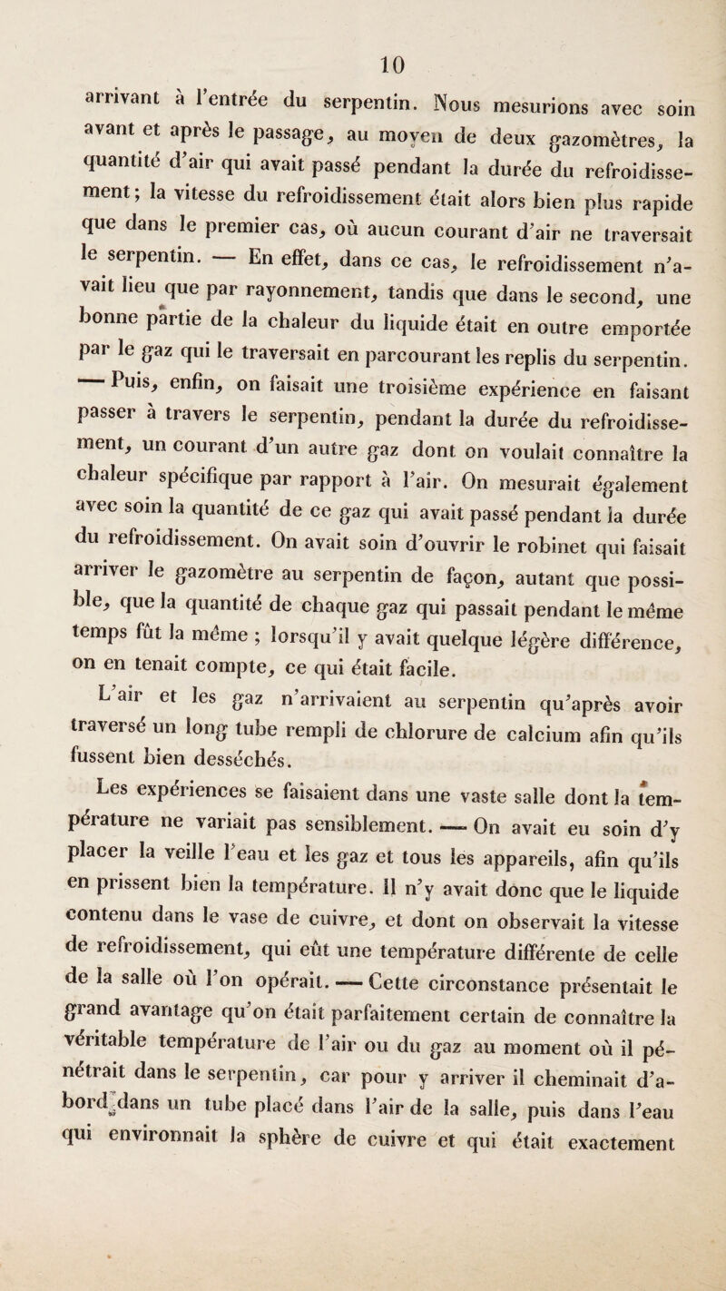 arrivant à l’entrée du serpentin. Nous mesurions avec soin avant et après le passage, au moyen de deux gazomètres, la quantité d’air qui avait passé pendant la durée du refroidisse¬ ment; la vitesse du refroidissement était alors bien plus rapide que dans le premier cas, où aucun courant d’air ne traversait le serpentin. — En effet, dans ce cas, le refroidissement n’a- vait heu que par rayonnement, tandis que dans le second, une bonne partie de la chaleur du liquide était en outre emportée par le gaz qui le traversait en parcourant les replis du serpentin. — Puis, enfin, on taisait une troisième expérience en faisant passer à travers le serpentin, pendant la durée du refroidisse¬ ment, un courant d’un autre gaz dont on voulait connaître la chaleur spécifique par rapport à l’aîr. On mesurait également avec soin la quantité de ce gaz qui avait passé pendant la durée du refroidissement. On avait soin d’ouvrir le robinet qui faisait arriver le gazomètre au serpentin de façon, autant que possi¬ ble, que la quantité de chaque gaz qui passait pendant le meme temps fut la meme ; lorsqu’il y avait quelque légère différence, on en tenait compte, ce qui était facile. L air et les gaz n’arrivaient au serpentin qu’après avoir traverse un long tube rempli de chlorure de calcium afin qu’ils fussent bien desséchés. Les expériences se faisaient dans une vaste salle dont la tem¬ pérature ne variait pas sensiblement. —«• On avait eu soin d’y placer la veille 1 eau et les gaz et tous les appareils, afin qu’ils en prissent bien la température. 11 n’y avait donc que le liquide contenu dans le vase de cuivre, et dont on observait la vitesse de refroidissement, qui eût une température différente de celle de la salle où 1 on opérait. — Cette circonstance présentait le grand avantage qu on était parfaitement certain de connaître la véritable température de l’air ou du gaz au moment où il pé¬ nétrait dans le serpentin, car pour y arriver il cheminait d’a- bordjdans un tube placé dans l’air de la salle, puis dans l’eau qui environnait la sphère de cuivre et qui était exactement
