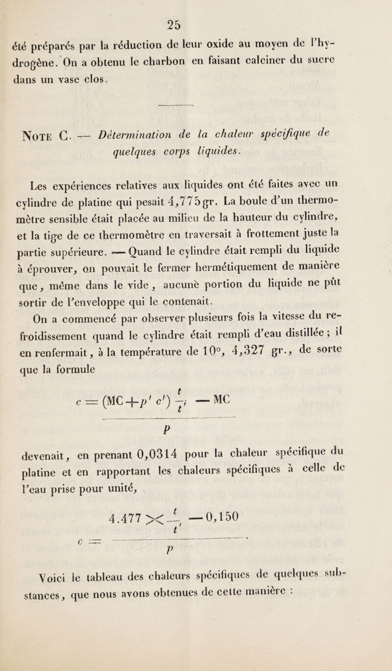 été préparés par la réduction de leur oxide au moyen de l’hy¬ drogène. On a obtenu le charbon en faisant calciner du sucre dans un vase clos. Note G. -— Détermination de la chaleur spécifique de quelques corps liquides. Les expériences relatives aux liquides ont été faites avec un cylindre de platine qui pesait 4,775gr. La boule d’un thermo¬ mètre sensible était placée au milieu de la hauteur du cylindre, et la tige de ce thermomètre en traversait à frottement juste la partie supérieure. -— Quand le cylindre était rempli du liquide à éprouver, on pouvait le fermer hermétiquement de manière que, meme dans le vide , aucune portion du liquide ne put sortir de l’enveloppe qui le contenait. On a commencé par observer plusieurs fois la vitesse du re¬ froidissement quand le cylindre était rempli d eau distillée ; d en renfermait, à la température de 10°, 4,527 gr., de sorte que la formule ç = (MC+/>' cr) A —MC p devenait, en prenant 0,0314 pour la chaleur spécifique du platine et en rapportant les chaleurs spécifiques a celle de l’eau prise pour unité, 4.477 X—, —0,150 t C ~~ p Voici le tableau des chaleurs spécifiques de quelques sub¬ stances, que nous avons obtenues de cette manière :