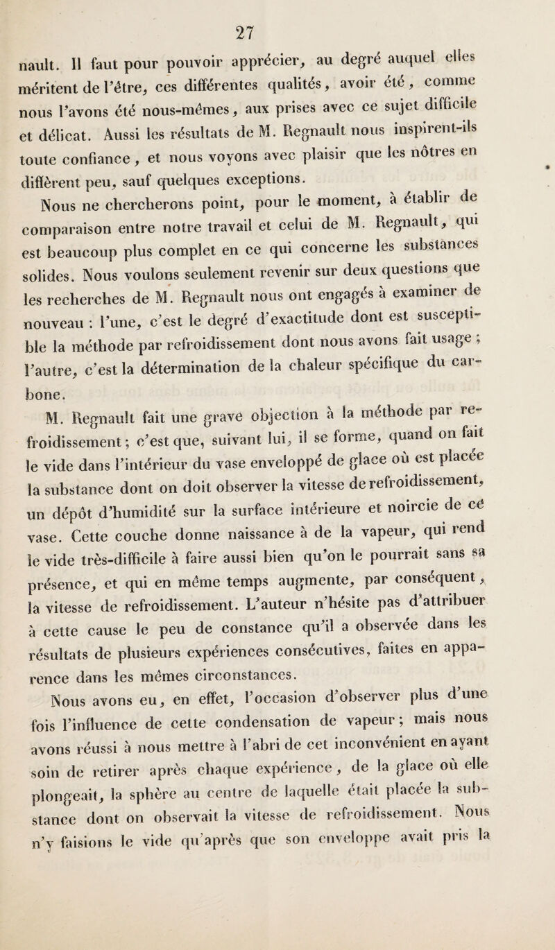 nault. Il faut pour pouvoir apprécier, au degré auquel elles méritent de l’étre, ces différentes qualités, avoir été , comme nous l’avons été nous-mêmes, aux prises avec ce sujet difficile et délicat. Aussi les résultats de M. Régnault nous inspirent-ils toute confiance, et nous voyons avec plaisir que les nôtres en diffèrent peu, sauf quelques exceptions. Nous ne chercherons point, pour le moment, à établit de comparaison entre notre travail et celui de M. Régnault, qui est beaucoup plus complet en ce qui concerne les substances solides. Nous voulons seulement revenir sur deux questions que les recherches de M. Régnault nous ont engagés à examiner de nouveau : l’une, c’est le degré d’exactitude dont est suscepti¬ ble la méthode par refroidissement dont nous avons fait usage ; l’autre, c’est la détermination delà chaleur spécifique du cai- bone. M. Régnault fait une grave objection à la méthode par re¬ froidissement ; c/est que, suivant lui*, il se forme, quand on fai le vide dans l'intérieur du vase enveloppé de glace où est placée la substance dont on doit observer la vitesse de refroidissement, un dépôt d’humidité sur la surface intérieure et noircie de ce vase. Cette couche donne naissance à de la vapeur, qui rend le vide très-difficile à faire aussi bien qu’on le pourrait sans sa présence, et qui en même temps augmente, par conséquent, la vitesse de refroidissement. L’auteur n’hésite pas d attribuer à cette cause le peu de constance qu’il a observée dans les résultats de plusieurs expériences consécutives, faites en appa¬ rence dans les mêmes circonstances. Nous avons eu, en effet, l’occasion d’observer plus d’une fois l’influence de cette condensation de vapeur; mais nous avons réussi à nous mettre à l’abri de cet inconvénient en ayant soin de retirer après chaque expérience, de la glace où elle plongeait, la sphère au centre de laquelle était placée la sub¬ stance dont on observait la vitesse de refroidissement. Nous n’y faisions le vide qu’après que son enveloppe avait pris la