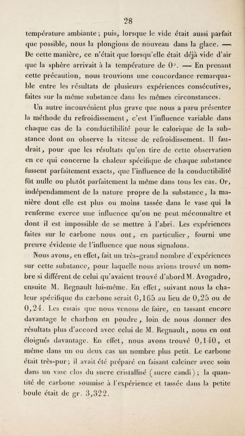température ambiante ; puis, lorsque le vide était aussi parfait que possible, nous la plongions de nouveau dans la glace. —■ De cette manière, ce n’était que lorsqu’elle était déjà vide d’air que la sphère arrivait à la température de 0J. — En prenant cette précaution, nous trouvions une concordance remarqua¬ ble entre les résultats de plusieurs expériences consécutives, faites sur la meme substance dans les memes circonstances. Un autre inconvénient plus grave que nous a paru présenter la méthode du refroidissement, c’est l’influence variable dans chaque cas de la conductibilité pour le calorique de la sub¬ stance dont on observe la vitesse de refroidissement. Il fau¬ drait, pour que les résultats qu’on tire de cette observation en ce qui concerne la chaleur spécifique de chaque substance fussent parfaitement exacts, que l’influence de la conductibilité fût nulle ou plutôt parfaitement la meme dans tous les cas. Or, indépendamment de la nature propre de la substance, la ma¬ nière dont elle est plus ou moins tassée dans le vase qui la renferme exerce une influence qu’on ne peut méconnaître et dont il est impossible de se mettre à l’abri. Les expériences faites sur le carbone nous ont, en particulier, fourni une preuve évidente de l’influence que nous signalons. Nous avons, en effet, fait un très-grand nombre d expériences sur cette substance, pour laquelle nous avions trouvé un nom¬ bre si différent de celui qu’avaient trouvé d’abordM. Avogadro, ensuite M. Régnault lui-même. En effet, suivant nous la cha¬ leur spécifique du carbone serait 0,165 au lieu de 0,25 ou de 0,21. Les essais que nous venons de faire, en tassant encore davantage le charbon en poudre, loin de nous donner des résultats plus d’accord avec celui de M. Régnault, nous en ont éloignés davantage. En effet, nous avons trouvé 0,140, et même dans un ou deux cas un nombre plus petit. Le carbone était très-pur; il avait été préparé en faisant calciner avec soin dans un vase clos du sucre cristallisé (sucre candi) ; la quan¬ tité de carbone soumise à l’expérience et tassée dans la petite boule était de gr. 3,322.