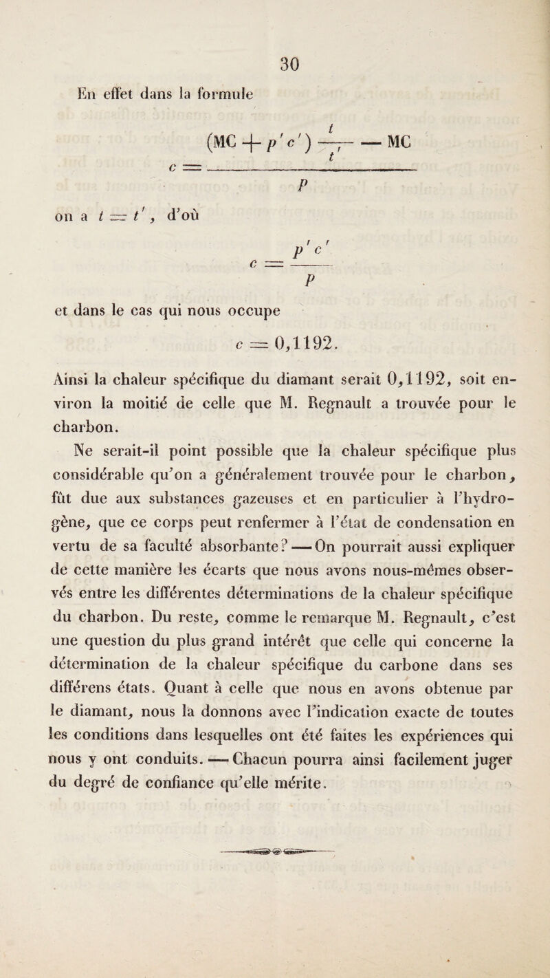 En effet dans la formule (MC —;-MC t P on a t t', d’où r r = P C P et dans le cas qui nous occupe c == 0,1192. Ainsi la chaleur spécifique du diamant serait 0,1192, soit en¬ viron la moitié de celle que M. Régnault a trouvée pour le charbon. Ne serait-il point possible que la chaleur spécifique plus considérable qu’on a généralement trouvée pour le charbon, fût due aux substances gazeuses et en particulier à l’hydro- gène, que ce corps peut renfermer à l’état de condensation en vertu de sa faculté absorbante ? — On pourrait aussi expliquer de cette manière les écarts que nous avons nous-mêmes obser¬ vés entre les différentes déterminations de la chaleur spécifique du charbon. Du reste, comme le remarque M. Régnault, c’est une question du plus grand intérêt que celle qui concerne la détermination de la chaleur spécifique du carbone dans ses différons états. Quant à celle que nous en avons obtenue par le diamant, nous la donnons avec l’indication exacte de toutes les conditions dans lesquelles ont été faites les expériences qui nous y ont conduits. — Chacun pourra ainsi facilement juger du degré de confiance qu’elle mérite.