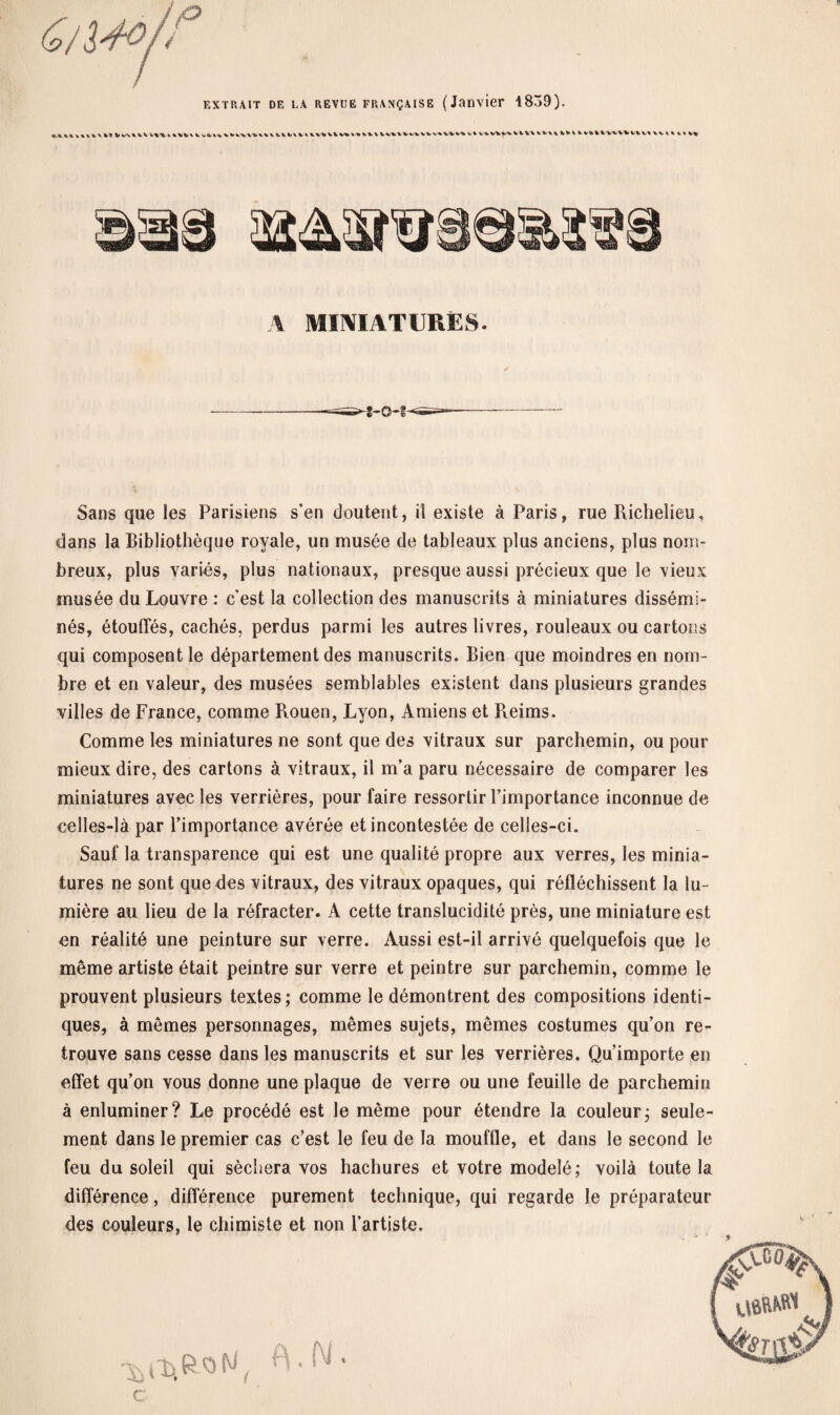 extrait de la revue FRANÇAISE (Janvier 1839). 1 kVfcVV wii-V» WVW1VM IVHl * V VV V V %/% >* V V V V V* V V v\ V Ik. V%V»« k» vkvvwviVUitt ^»nv«>v%iiuvi.ii tt v% A MINIATURES. Sans que les Parisiens s’en cloutent, il existe à Paris, rue Richelieu, dans la Bibliothèque royale, un musée de tableaux plus anciens, plus nom¬ breux, plus variés, plus nationaux, presque aussi précieux que le vieux musée du Louvre : c'est la collection des manuscrits à miniatures dissémi¬ nés, étouffés, cachés, perdus parmi les autres livres, rouleaux ou cartons qui composent le département des manuscrits. Bien que moindres en nom¬ bre et en valeur, des musées semblables existent dans plusieurs grandes villes de France, comme Rouen, Lyon, Amiens et Reims. Comme les miniatures ne sont que des vitraux sur parchemin, ou pour mieux dire, des cartons à vitraux, il m’a paru nécessaire de comparer les miniatures avec les verrières, pour faire ressortir l’importance inconnue de celles-là par l’importance avérée et incontestée de celles-ci. Sauf la transparence qui est une qualité propre aux verres, les minia¬ tures ne sont que des vitraux, des vitraux opaques, qui réfléchissent la lu¬ mière au lieu de la réfracter. A cette translucidité près, une miniature est en réalité une peinture sur verre. Aussi est-il arrivé quelquefois que le même artiste était peintre sur verre et peintre sur parchemin, comme le prouvent plusieurs textes; comme le démontrent des compositions identi¬ ques, à mêmes personnages, mêmes sujets, mêmes costumes qu’on re¬ trouve sans cesse dans les manuscrits et sur les verrières. Qu’importe en effet qu’on vous donne une plaque de verre ou une feuille de parchemin à enluminer? Le procédé est le même pour étendre la couleur; seule¬ ment dans le premier cas c’est le feu de la mouffle, et dans le second le feu du soleil qui séchera vos hachures et votre modelé; voilà toute la différence, différence purement technique, qui regarde le préparateur des couleurs, le chimiste et non l’artiste. C «