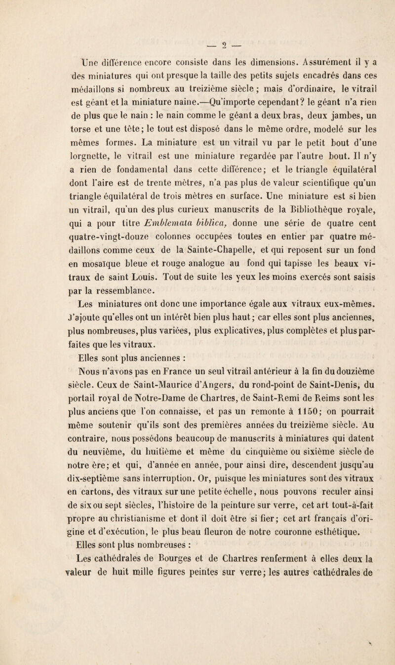 Une différence encore consiste dans les dimensions. Assurément il y a des miniatures qui ont presque la taille des petits sujets encadrés dans ces médaillons si nombreux au treizième siècle ; mais d’ordinaire, le vitrail est géant et la miniature naine.—Qu importe cependant? le géant n’a rien de plus que le nain : le nain comme le géant a deux bras, deux jambes, un torse et une tête; le tout est disposé dans le même ordre, modelé sur les mêmes formes. La miniature est un vitrail vu par le petit bout d’une lorgnette, le vitrail est une miniature regardée par l’autre bout. Il n’y a rien de fondamental dans cette différence; et le triangle équilatéral dont l’aire est de trente mètres, n’a pas plus de valeur scientifique qu’un triangle équilatéral de trois mètres en surface. Une miniature est si bien un vitrail, qu’un des plus curieux manuscrits de la Bibliothèque royale, qui a pour titre Emblemata bïblica, donne une série de quatre cent quatre-vingt-douze colonnes occupées toutes en entier par quatre mé¬ daillons comme ceux de la Sainte-Chapelle, et qui reposent sur un fond en mosaïque bleue et rouge analogue au fond qui tapisse les beaux vi¬ traux de saint Louis. Tout de suite les yeux les moins exercés sont saisis par la ressemblance. Les miniatures ont donc une importance égale aux vitraux eux-mêmes. J’ajoute quelles ont un intérêt bien plus haut ; car elles sont plus anciennes, plus nombreuses, plus variées, plus explicatives, plus complètes et plus par¬ faites que les vitraux. Elles sont plus anciennes : Nous n'avons pas en France un seul vitrail antérieur à la fin du douzième siècle. Ceux de Saint-Maurice d’Angers, du rond-point de Saint-Denis, du portail royal de Notre-Dame de Chartres, de Saint-Remi de Reims sont les plus anciens que l’on connaisse, et pas un remonte à 1150; on pourrait même soutenir qu’ils sont des premières années du treizième siècle. Au contraire, nous possédons beaucoup de manuscrits à miniatures qui datent du neuvième, du huitième et même du cinquième ou sixième siècle de notre ère; et qui, d’année en année, pour ainsi dire, descendent jusqu’au dix-septième sans interruption. Or, puisque les miniatures sont des vitraux en cartons, des vitraux sur une petite échelle, nous pouvons reculer ainsi de six ou sept siècles, l’histoire de la peinture sur verre, cet art tout-à-fait propre au christianisme et dont il doit être si fier; cet art français d’ori¬ gine et d’exécution, le plus beau fleuron de notre couronne esthétique. Elles sont plus nombreuses : Les cathédrales de Bourges et de Chartres renferment à elles deux la valeur de huit mille figures peintes sur verre; les autres cathédrales de