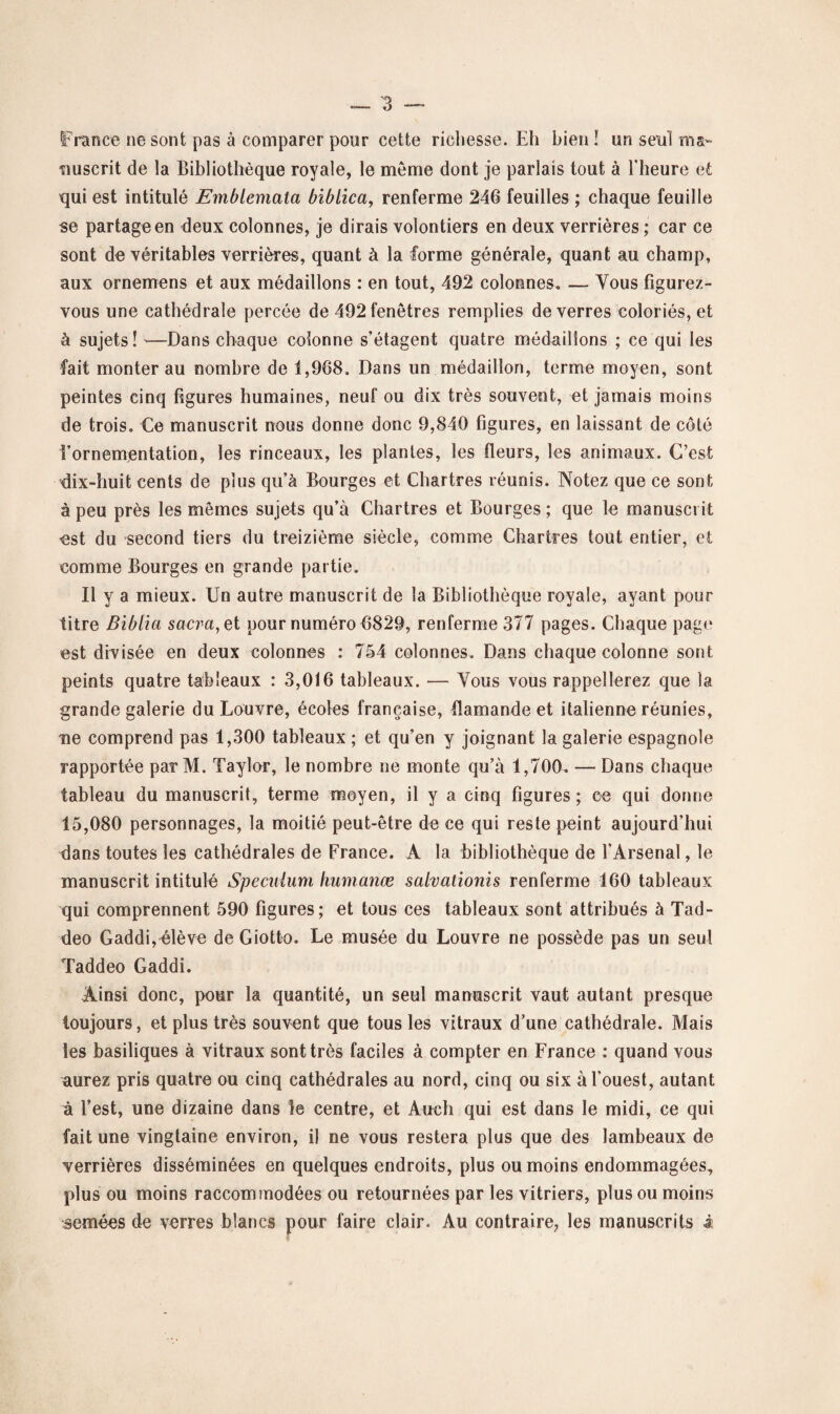 France ne sont pas à comparer pour cette richesse. Eh bien ! un seul ma¬ nuscrit de la Bibliothèque royale, le meme dont je parlais tout à l’heure et qui est intitulé Emblemata biblica, renferme 246 feuilles ; chaque feuille se partage en deux colonnes, je dirais volontiers en deux verrières ; car ce sont de véritables verrières, quant à la forme générale, quant au champ, aux ornemens et aux médaillons : en tout, 492 colonnes. — Vous figurez- vous une cathédrale percée de 492 fenêtres remplies de verres coloriés, et à sujets! '—Dans chaque colonne s’étagent quatre médaillons ; ce qui les fait monter au nombre de 1,968. Dans un médaillon, terme moyen, sont peintes cinq figures humaines, neuf ou dix très souvent, et jamais moins de trois. Ce manuscrit nous donne donc 9,840 figures, en laissant de côté l’ornementation, les rinceaux, les plantes, les fleurs, les animaux. C’est dix-huit cents de plus qu’à Bourges et Chartres réunis. Notez que ce sont à peu près les mêmes sujets qu’à Chartres et Bourges ; que le manuscrit est du second tiers du treizième siècle, comme Chartres tout entier, et comme Bourges en grande partie. Il y a mieux. Un autre manuscrit de la Bibliothèque royale, ayant pour titre Bibiia sacra, et pour numéro 6829, renferme 377 pages. Chaque page est divisée en deux colonnes : 754 colonnes. Dans chaque colonne sont peints quatre tableaux : 3,016 tableaux. — Vous vous rappellerez que la grande galerie du Louvre, écoles française, flamande et italienne réunies, me comprend pas 1,300 tableaux ; et qu’en y joignant la galerie espagnole rapportée paTM. Taylor, le nombre ne monte qu’à 1,700. — Dans chaque tableau du manuscrit, terme moyen, il y a cinq figures; ce qui donne 15,080 personnages, la moitié peut-être de ce qui reste peint aujourd’hui dans toutes les cathédrales de France. A la bibliothèque de l’Arsenal, le manuscrit intitulé Spéculum humanœ salvationis renferme 160 tableaux qui comprennent 590 figures; et tous ces tableaux sont attribués à Tad- deo Gaddi,élève de Giotto. Le musée du Louvre ne possède pas un seul Taddeo Gaddi. Ainsi donc, pour la quantité, un seul manuscrit vaut autant presque toujours, et plus très souvent que tous les vitraux d’une cathédrale. Mais les basiliques à vitraux sont très faciles à compter en France : quand vous aurez pris quatre ou cinq cathédrales au nord, cinq ou six à l’ouest, autant à l’est, une dizaine dans le centre, et Audi qui est dans le midi, ce qui fait une vingtaine environ, il ne vous restera plus que des lambeaux de verrières disséminées en quelques endroits, plus ou moins endommagées, plus ou moins raccommodées ou retournées par les vitriers, plus ou moins semées de verres blancs pour faire clair. Au contraire, les manuscrits i