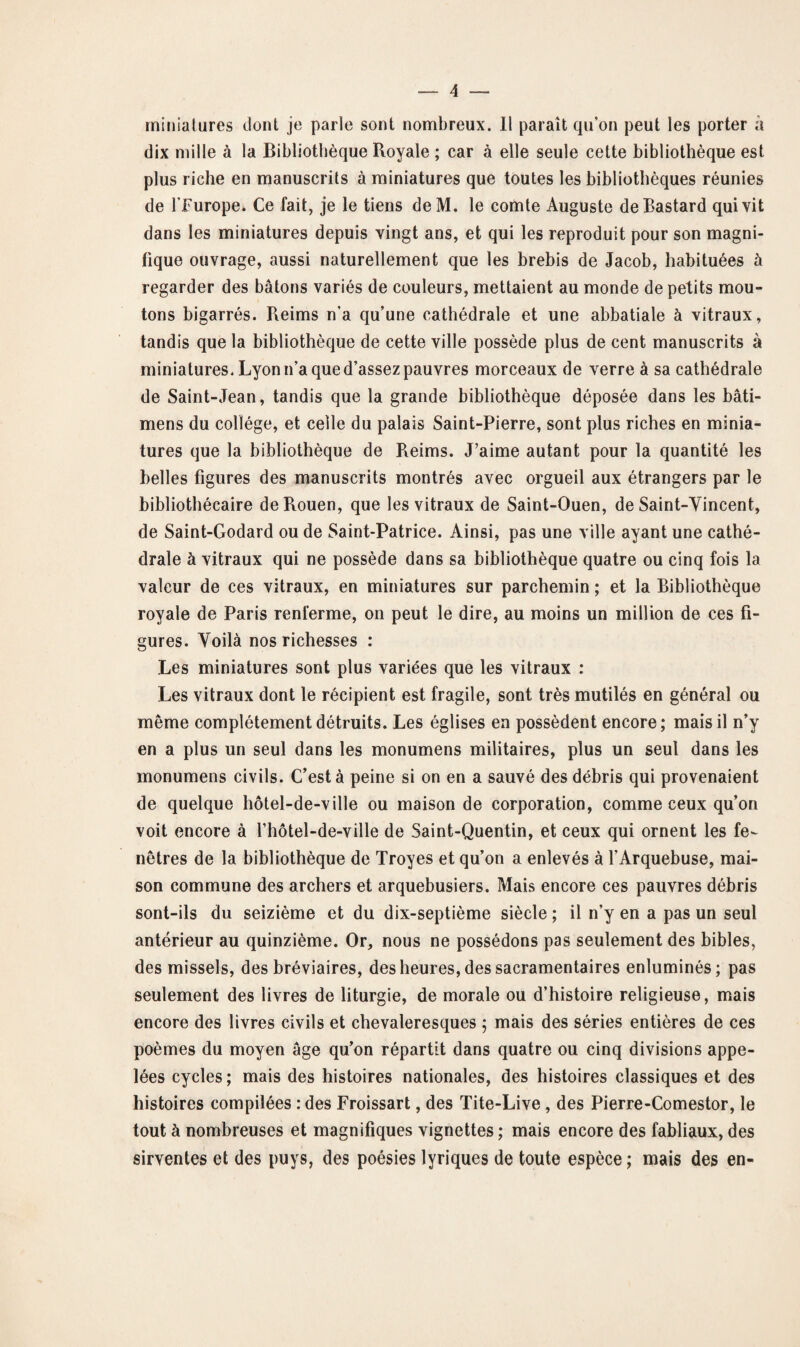 miniatures dont je parle sont nombreux. Il paraît qu’on peut les porter à dix mille à la Bibliothèque Royale ; car à elle seule cette bibliothèque est plus riche en manuscrits à miniatures que toutes les bibliothèques réunies de l’Furope. Ce fait, je le tiens deM. le comte Auguste deBastard qui vit dans les miniatures depuis vingt ans, et qui les reproduit pour son magni¬ fique ouvrage, aussi naturellement que les brebis de Jacob, habituées à regarder des bâtons variés de couleurs, mettaient au monde de petits mou¬ tons bigarrés. Reims n’a qu’une cathédrale et une abbatiale à vitraux, tandis que la bibliothèque de cette ville possède plus de cent manuscrits à miniatures. Lyon n’a que d’assez pauvres morceaux de verre à sa cathédrale de Saint-Jean, tandis que la grande bibliothèque déposée dans les bâti- mens du collège, et celle du palais Saint-Pierre, sont plus riches en minia¬ tures que la bibliothèque de Reims. J’aime autant pour la quantité les belles figures des manuscrits montrés avec orgueil aux étrangers par le bibliothécaire de Rouen, que les vitraux de Saint-Ouen, de Saint-Vincent, de Saint-Godard ou de Saint-Patrice. Ainsi, pas une ville ayant une cathé¬ drale à vitraux qui ne possède dans sa bibliothèque quatre ou cinq fois la valeur de ces vitraux, en miniatures sur parchemin ; et la Bibliothèque royale de Paris renferme, on peut le dire, au moins un million de ces fi¬ gures. Voilà nos richesses : Les miniatures sont plus variées que les vitraux : Les vitraux dont le récipient est fragile, sont très mutilés en général ou même complètement détruits. Les églises en possèdent encore; mais il n’y en a plus un seul dans les monumens militaires, plus un seul dans les monumens civils. C’est à peine si on en a sauvé des débris qui provenaient de quelque hôtel-de-ville ou maison de corporation, comme ceux qu’on voit encore à l’hôtel-de-ville de Saint-Quentin, et ceux qui ornent les fe¬ nêtres de la bibliothèque de Troyes et qu’on a enlevés à l’Arquebuse, mai¬ son commune des archers et arquebusiers. Mais encore ces pauvres débris sont-ils du seizième et du dix-septième siècle ; il n’y en a pas un seul antérieur au quinzième. Or, nous ne possédons pas seulement des bibles, des missels, des bréviaires, des heures, des sacramentaires enluminés; pas seulement des livres de liturgie, de morale ou d’histoire religieuse, mais encore des livres civils et chevaleresques ; mais des séries entières de ces poèmes du moyen âge qu’on répartit dans quatre ou cinq divisions appe¬ lées cycles; mais des histoires nationales, des histoires classiques et des histoires compilées :des Froissart, des Tite-Live , des Pierre-Comestor, le tout à nombreuses et magnifiques vignettes ; mais encore des fabliaux, des sirventes et des puys, des poésies lyriques de toute espèce; mais des en-