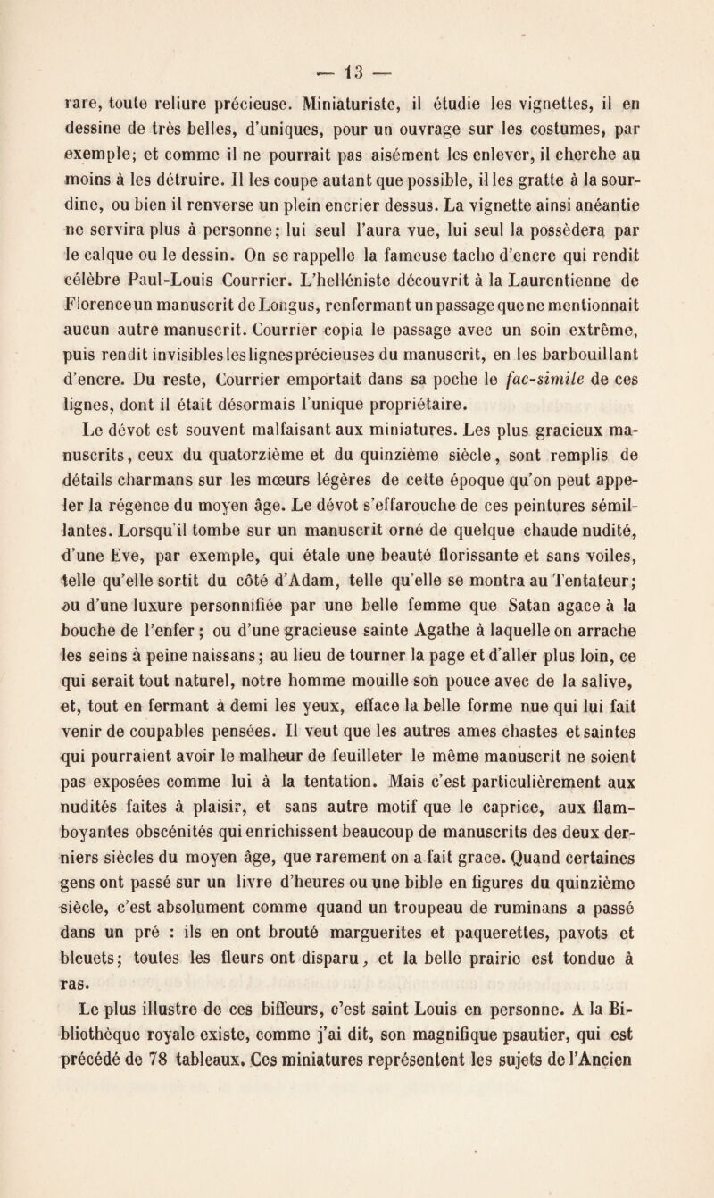 rare, toute reliure précieuse. Miniaturiste, il étudie les vignettes, il en dessine de très belles, d’uniques, pour un ouvrage sur les costumes, par exemple; et comme il ne pourrait pas aisément les enlever, il cherche au moins à les détruire. Il les coupe autant que possible, il les gratte à la sour¬ dine, ou bien il renverse un plein encrier dessus. La vignette ainsi anéantie ne servira plus à personne; lui seul l’aura vue, lui seul la possédera par le calque ou le dessin. On se rappelle la fameuse tache d’encre qui rendit célèbre Paul-Louis Courrier. L’helléniste découvrit à la Laurentienne de E'orenceun manuscrit deLongus, renfermant un passage que ne mentionnait aucun autre manuscrit. Courrier copia le passage avec un soin extrême, puis rendit invisiblesleslignesprécieuses du manuscrit, en les barbouillant d’encre. Du reste, Courrier emportait dans sa poche le fac-similé de ces lignes, dont il était désormais l’unique propriétaire. Le dévot est souvent malfaisant aux miniatures. Les plus gracieux ma¬ nuscrits, ceux du quatorzième et du quinzième siècle, sont remplis de détails charmans sur les mœurs légères de cette époque qu’on peut appe¬ ler la régence du moyen âge. Le dévot s’effarouche de ces peintures sémil¬ lantes. Lorsqu’il tombe sur un manuscrit orné de quelque chaude nudité, d’une Eve, par exemple, qui étale une beauté florissante et sans voiles, telle qu’elle sortit du côté d’Adam, telle quelle se montra au Tentateur; <ou d’une luxure personnifiée par une belle femme que Satan agace à la bouche de l’enfer ; ou d’une gracieuse sainte Agathe à laquelle on arrache les seins à peine naissans ; au lieu de tourner la page et d’aller plus loin, ce qui serait tout naturel, notre homme mouille son pouce avec de la salive, et, tout en fermant à demi les yeux, efface la belle forme nue qui lui fait venir de coupables pensées. Il veut que les autres âmes chastes et saintes qui pourraient avoir le malheur de feuilleter le même manuscrit ne soient pas exposées comme lui à la tentation. Mais c’est particulièrement aux nudités faites à plaisir, et sans autre motif que le caprice, aux flam¬ boyantes obscénités qui enrichissent beaucoup de manuscrits des deux der¬ niers siècles du moyen âge, que rarement on a fait grâce. Quand certaines gens ont passé sur un livre d’heures ou une bible en figures du quinzième siècle, c’est absolument comme quand un troupeau de ruminans a passé dans un pré : ils en ont brouté marguerites et pâquerettes, pavots et bleuets ; toutes les fleurs ont disparu, et la belle prairie est tondue à ras. Le plus illustre de ces biffeurs, c’est saint Louis en personne. A la Bi¬ bliothèque royale existe, comme j’ai dit, son magnifique psautier, qui est précédé de 78 tableaux. Ces miniatures représentent les sujets de l’Ancien